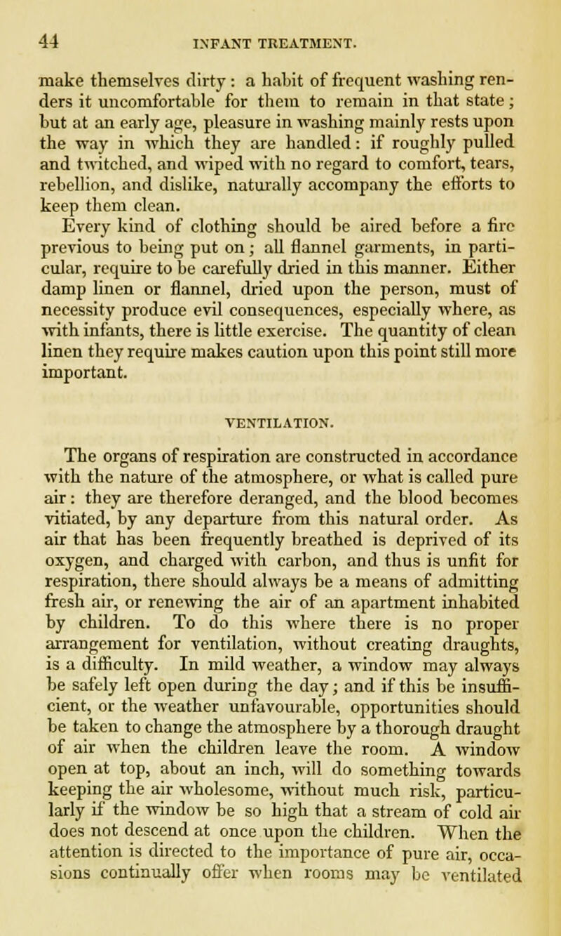 make themselves dirty: a habit of frequent washing ren- ders it uncomfortable for them to remain in that state; hut at an early age, pleasure in washing mainly rests upon the way in which they are handled: if roughly pulled and twitched, and wiped with no regard to comfort, tears, rebellion, and dislike, naturally accompany the efforts to keep them clean. Every kind of clothing should be aired before a fire previous to being put on; all flannel garments, in parti- cular, require to be carefully dried in this manner. Either damp linen or flannel, dried upon the person, must of necessity produce evil consequences, especially where, as with infants, there is little exercise. The quantity of clean linen they require makes caution upon this point still more important. VENTILATION. The organs of respiration are constructed in accordance with the nature of the atmosphere, or what is called pure air: they are therefore deranged, and the blood becomes vitiated, by any departure from this natural order. As air that has been frequently breathed is deprived of its oxygen, and charged with carbon, and thus is unfit for respiration, there should always be a means of admitting fresh air, or renewing the air of an apartment inhabited by children. To do this where there is no proper arrangement for ventilation, without creating draughts, is a difficulty. In mild weather, a window may always be safely left open during the day; and if this be insuffi- cient, or the weather unfavourable, opportunities should be taken to change the atmosphere by a thorough draught of air when the children leave the room. A window open at top, about an inch, will do something towards keeping the air wholesome, without much risk, particu- larly if the window be so high that a stream of cold air does not descend at once upon the children. When the attention is directed to the importance of pure air, occa- sions continually offer when rooms may be ventilated