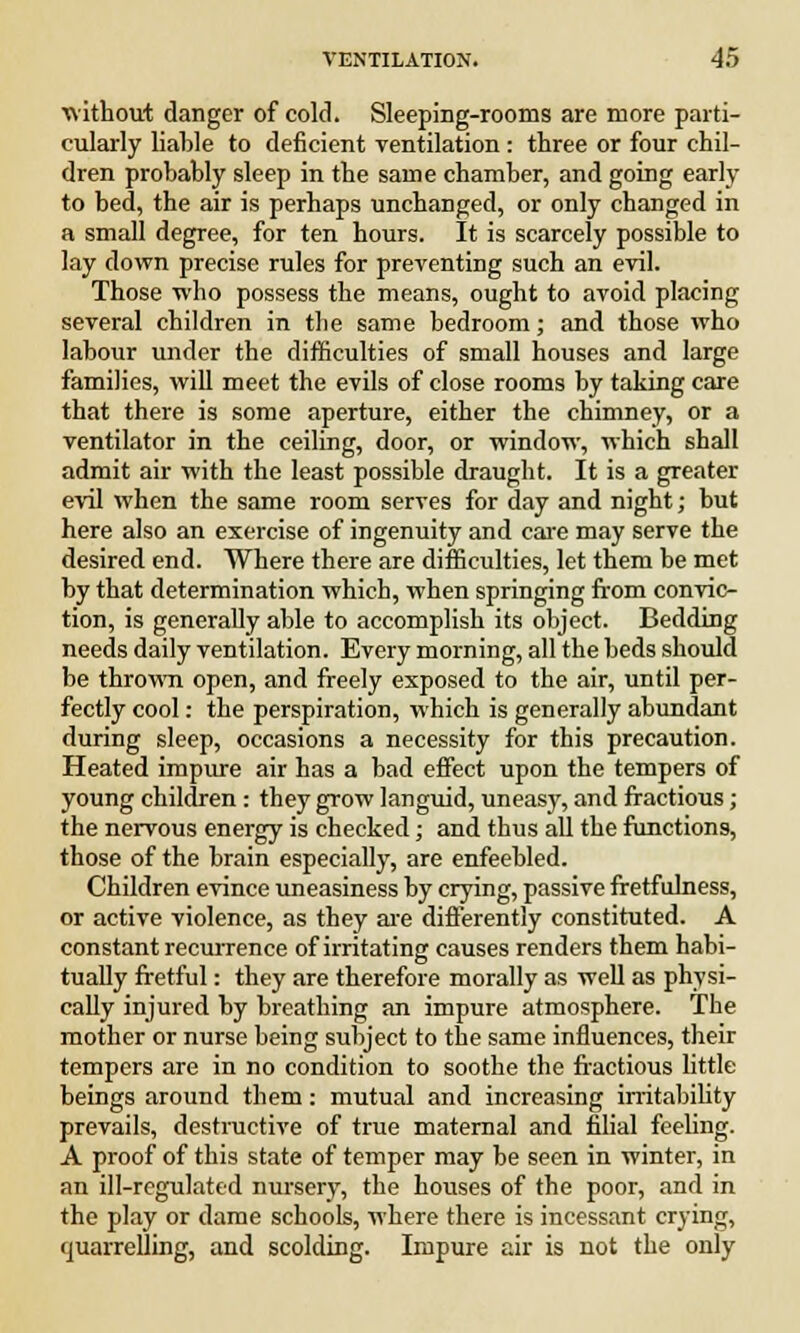 without danger of cold. Sleeping-rooms are more parti- cularly liable to deficient ventilation: three or four chil- dren probably sleep in the same chamber, and going early to bed, the air is perhaps unchanged, or only changed in a small degree, for ten hours. It is scarcely possible to lay down precise rules for preventing such an evil. Those who possess the means, ought to avoid placing several children in the same bedroom; and those who labour under the difficulties of small houses and large families, will meet the evils of close rooms by taking care that there is some aperture, either the chimney, or a ventilator in the ceiling, door, or window, which shall admit air with the least possible draught. It is a greater evil when the same room serves for day and night; but here also an exercise of ingenuity and care may serve the desired end. Where there are difficulties, let them be met by that determination which, when springing from convic- tion, is generally able to accomplish its object. Bedding needs daily ventilation. Every morning, all the beds should be thrown open, and freely exposed to the air, until per- fectly cool: the perspiration, which is generally abundant during sleep, occasions a necessity for this precaution. Heated impure air has a bad effect upon the tempers of young children : they grow languid, uneasy, and fractious; the nervous energy is checked; and thus all the functions, those of the brain especially, are enfeebled. Children evince uneasiness by crying, passive fretfulness, or active violence, as they are differently constituted. A constant recurrence of irritating causes renders them habi- tually fretful: they are therefore morally as well as physi- cally injured by breathing an impure atmosphere. The mother or nurse being subject to the same influences, their tempers are in no condition to soothe the fractious little beings around them: mutual and increasing irritability prevails, destructive of true maternal and filial feeling. A proof of this state of temper may be seen in winter, in an ill-regulated nursery, the houses of the poor, and in the play or dame schools, where there is incessant crying, quarrelling, and scolding. Impure air is not the oniy