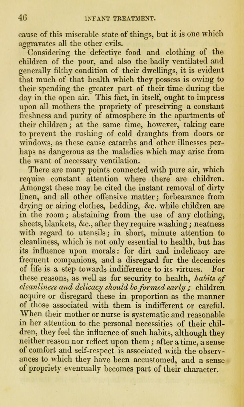 cause of this miserable state of things, but it is one which aggravates all the other evils. Considering the defective food and clothing of the children of the poor, and also the badly ventilated and generally filthy condition of their dwellings, it is evident that much of that health which they possess is owing to their spending the greater part of their time during the day in the open air. This fact, in itself, ought to impress upon all mothers the propriety of preserving a constant freshness and purity of atmosphere in the apartments of their children; at the same time, however, taking care to prevent the rushing of cold draughts from doors or windows, as these cause catarrhs and other illnesses per- haps as dangerous as the maladies which may arise from the want of necessary ventilation. There are many points connected with pure air, which require constant attention where there are children. Amongst these may be cited the instant removal of dirty linen, and all other offensive matter; forbearance from drying or airing clothes, bedding, &c. while children are in the room; abstaining from the use of any clothing, sheets, blankets, &c, after they require washing; neatness with regard to utensils; in short, minute attention to cleanliness, which is not only essential to health, but has its influence upon morals: for dirt and indelicacy are frequent companions, and a disregard for the decencies of life is a step towards indifference to its virtues. For these reasons, as well as for security to health, habits of cleanliness and delicacy should be formed early ; children acquire or disregard these in proportion as the manner of those associated with them is indifferent or careful. When their mother or nurse is systematic and reasonable in her attention to the personal necessities of their chil- dren, they feel the influence of such habits, although they neither reason nor reflect upon them; after a time, a sense of comfort and self-respect is associated with the observ- ances to which they have been accustomed, and a sense of propriety eventually becomes part of their character.