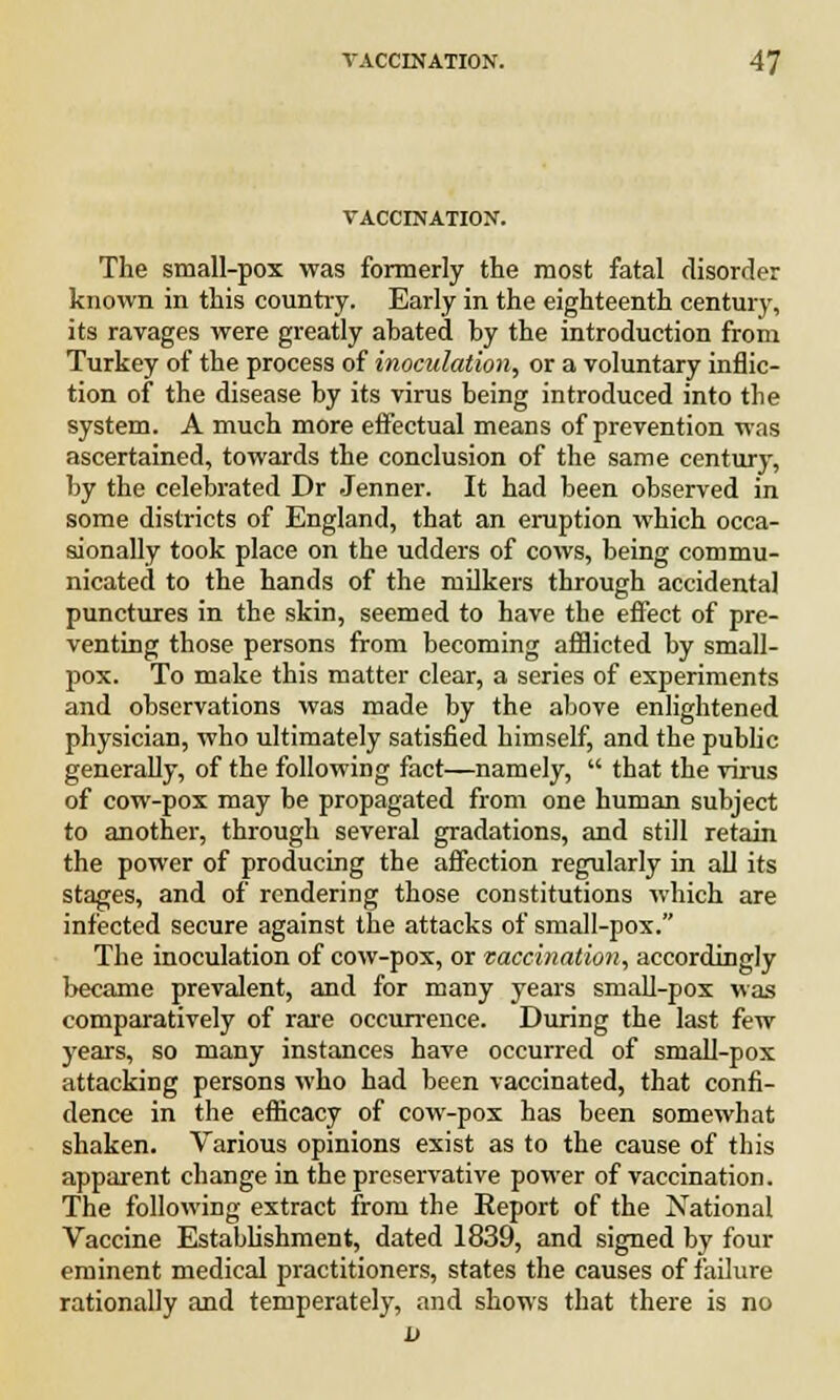 VACCINATION. The small-pox was formerly the most fatal disorder known in this country. Early in the eighteenth century, its ravages were greatly abated by the introduction from Turkey of the process of inoculation, or a voluntary inflic- tion of the disease by its virus being introduced into the system. A much more effectual means of prevention was ascertained, towards the conclusion of the same century, by the celebrated Dr Jenner. It had been observed in some districts of England, that an eruption which occa- sionally took place on the udders of cows, being commu- nicated to the hands of the milkers through accidental punctures in the skin, seemed to have the effect of pre- venting those persons from becoming afflicted by small- pox. To make this matter clear, a series of experiments and observations was made by the above enlightened physician, who ultimately satisfied himself, and the public generally, of the following fact—namely,  that the virus of cow-pox may be propagated from one human subject to another, through several gradations, and still retain the power of producing the affection regularly in all its stages, and of rendering those constitutions which are infected secure against the attacks of small-pox. The inoculation of cow-pox, or vaccination, accordingly became prevalent, and for many years small-pox was comparatively of rare occurrence. During the last few years, so many instances have occurred of small-pox attacking persons who had been vaccinated, that confi- dence in the efficacy of cow-pox has been somewhat shaken. Various opinions exist as to the cause of this apparent change in the preservative power of vaccination. The following extract from the Report of the National Vaccine Establishment, dated 1839, and signed by four eminent medical practitioners, states the causes of failure rationally and temperately, and shows that there is no a