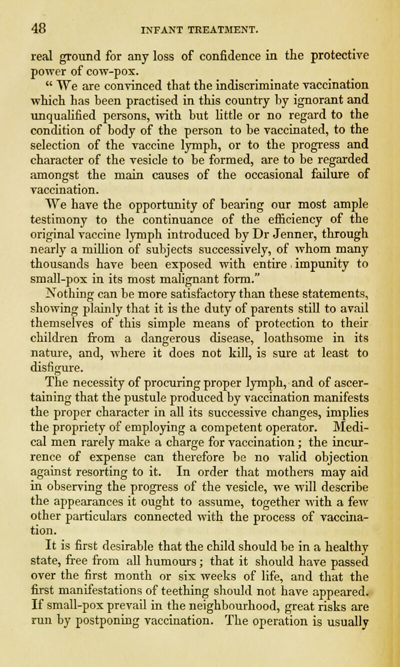 real ground for any loss of confidence in the protective power of cow-pox.  We are convinced that the indiscriminate vaccination which has been practised in this country by ignorant and unqualified persons, with but little or no regard to the condition of body of the person to be vaccinated, to the selection of the vaccine lymph, or to the progress and character of the vesicle to be formed, are to be regarded amongst the main causes of the occasional failure of vaccination. We have the opportunity of bearing our most ample testimony to the continuance of the efficiency of the original vaccine lymph introduced by Dr Jenner, through nearly a million of subjects successively, of whom many thousands have been exposed with entire impunity to small-pox in its most malignant form. Nothing can be more satisfactory than these statements, showing plainly that it is the duty of parents still to avail themselves of this simple means of protection to their children from a dangerous disease, loathsome in its nature, and, where it does not kill, is sure at least to disfigure. The necessity of procuring proper lymph, and of ascer- taining that the pustule produced by vaccination manifests the proper character in all its successive changes, implies the propriety of employing a competent operator. Medi- cal men rarely make a charge for vaccination; the incur- rence of expense can therefore be no valid objection against resorting to it. In order that mothers may aid in observing the progress of the vesicle, we will describe the appearances it ought to assume, together with a few other particulars connected with the process of vaccina- tion. It is first desirable that the child should be in a healthy state, free from all humours; that it should have passed over the first month or six weeks of life, and that the first manifestations of teething should not have appeared. If small-pox prevail in the neighbourhood, great risks are run by postponing vaccination. The operation is usually