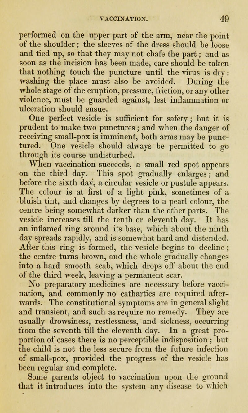 performed on the upper part of the arm, near the point of the shoulder; the sleeves of the dress should he loose and tied up, so that they may not chafe the part; and as soon as the incision has been made, care should he taken that nothing touch the puncture until the virus is dry: washing the place must also be avoided. During the whole stage of the eruption, pressure, friction, or any other violence, must be guarded against, lest inflammation or ulceration should ensue. One perfect vesicle is sufficient for safety; but it is prudent to make two punctures; and when the clanger of receiving small-pox is imminent, both arms may be punc- tured. One vesicle should always be permitted to go through its course undisturbed. When vaccination succeeds, a small red spot appears on the third day. This spot gradually enlarges; and before the sixth day, a circular vesicle or pustule appears. The colour is at first of a light pink, sometimes of a bluish tint, and changes by degrees to a pearl colour, the centre being somewhat darker than the other parts. The vesicle increases till the tenth or eleventh day. It has an inflamed ring around its base, which about the ninth day spreads rapidly, and is somewhat hard and distended. After this ring is formed, the vesicle begins to decline ; the centre turns brown, and the whole gradually changes into a hard smooth scab, which drops oft* about the end of the third week, leaving a permanent scar. No preparatory medicines are necessary before vacci- nation, and commonly no cathartics are required after- wards. The constitutional symptoms are in general slight and transient, and such as require no remedy. They are usually drowsiness, restlessness, and sickness, occurring from the seventh till the eleventh da}'. In a great pro- portion of cases there is no perceptible indisposition; but the child is not the less secure from the future infection of small-pox, provided the progress of the vesicle has been regular and complete. Some parents object to vaccination upon the ground that it introduces into the system any disease to which