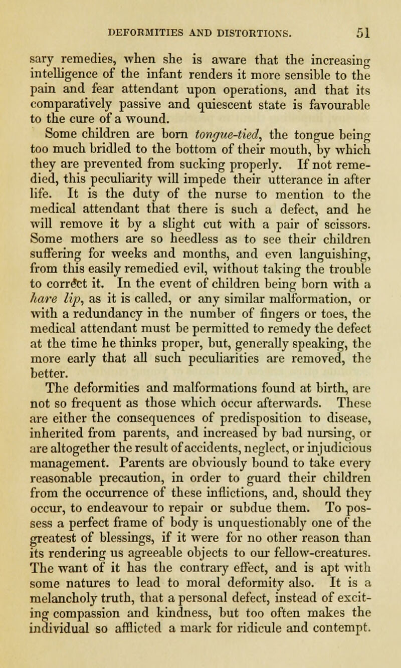 sary remedies, when she is aware that the increasing intelligence of the infant renders it more sensible to the pain and fear attendant upon operations, and that its comparatively passive and quiescent state is favourable to the cure of a wound. Some children are born tongue-tied, the tongue being too much bridled to the bottom of their mouth, by which they are prevented from sucking properly. If not reme- died, this peculiarity will impede their utterance in after life. It is the duty of the nurse to mention to the medical attendant that there is such a defect, and he will remove it by a slight cut with a pair of scissors. Some mothers are so heedless as to see their children suffering for weeks and months, and even languishing, from this easily remedied evil, without taking the trouble to correct it. In the event of children being born with a hare lip, as it is called, or any similar malformation, or with a redundancy in the number of fingers or toes, the medical attendant must be permitted to remedy the defect at the time he thinks proper, but, generally speaking, the more early that all such peculiarities are removed, the better. The deformities and malformations found at birth, are not so frequent as those which occur afterwards. These are either the consequences of predisposition to disease, inherited from parents, and increased by bad nursing, or are altogether the result of accidents, neglect, or injudicious management. Parents are obviously bound to take every reasonable precaution, in order to guard their children from the occurrence of these inflictions, and, should they occur, to endeavour to repair or subdue them. To pos- sess a perfect frame of body is unquestionably one of the greatest of blessings, if it were for no other reason than its rendering us agreeable objects to our fellow-creatures. The want of it has the contrary effect, and is apt with some natures to lead to moral deformity also. It is a melancholy truth, that a personal defect, instead of excit- ing compassion and kindness, but too often makes the individual so afflicted a mark for ridicule and contempt.