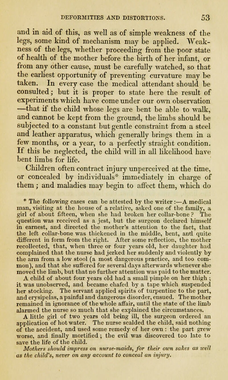 and in aid of this, as well as of simple weakness of the legs, some kind of mechanism may be applied. Weak- ness of the legs, whether proceeding from the poor state of health of the mother before the birth of her infant, or from any other cause, must be carefully watched, so that the earliest opportunity of preventing curvature may be taken. In every case the medical attendant should be consulted; but it is proper to state here the result of experiments which have come under our own observation —that if the child whose legs are bent be able to walk, and cannot be kept from the ground, the limbs should be subjected to a constant but gentle constraint from a steel and leather apparatus, which generally brings them in a few months, or a year, to a perfectly straight condition. If this be neglected, the child will in all likelihood have bent limbs for life. Children often contract injury unperccived at the time, or concealed by individuals* immediately in charge of them; and maladies may begin to affect them, which do * The following cases ean be attested by the writer :—A medical man, visiting at the house of a relative, asked one of the family, a girl of about fifteen, when she had broken her collar-bone ? The question was received as a jest, but the surgeon declared himself in earnest, and directed the mother's attention to the fact, that the left collar-bone was thickened in the middle, bent, and quite different in form from the right. After some reflection, the mother recollected, that, when three or four years old, her daughter had complained that the nurse had jerked her suddenly and violently by the arm from a low stool (a most dangerous practice, and too com- mon), and that she suffered for several days afterwards whenever she moved the limb, but that no further attention was paid to the matter. A child of about four years old had a small pimple on her thigh ; it was unobserved, and became chafed by a tape which suspended her stocking. The servant applied spirits of turpentine to the part, and erysipelas, a painful and dangerous disorder, ensued. The mother remained in ignorance of the whole affair, until the state of the limb alarmed the nurse so much that she explained the circumstances. A little girl of two years old being ill, the surgeon ordered an application of hot water. The nurse scalded the child, said nothing of the accident, and used some remedy of her own : the part grew worse, and finally mortified; the evil was discovered too late to save the life of the child. Mothers should impress on nurse-maids, for their own sakes as well as the child's, never on any account to conceal an injury.