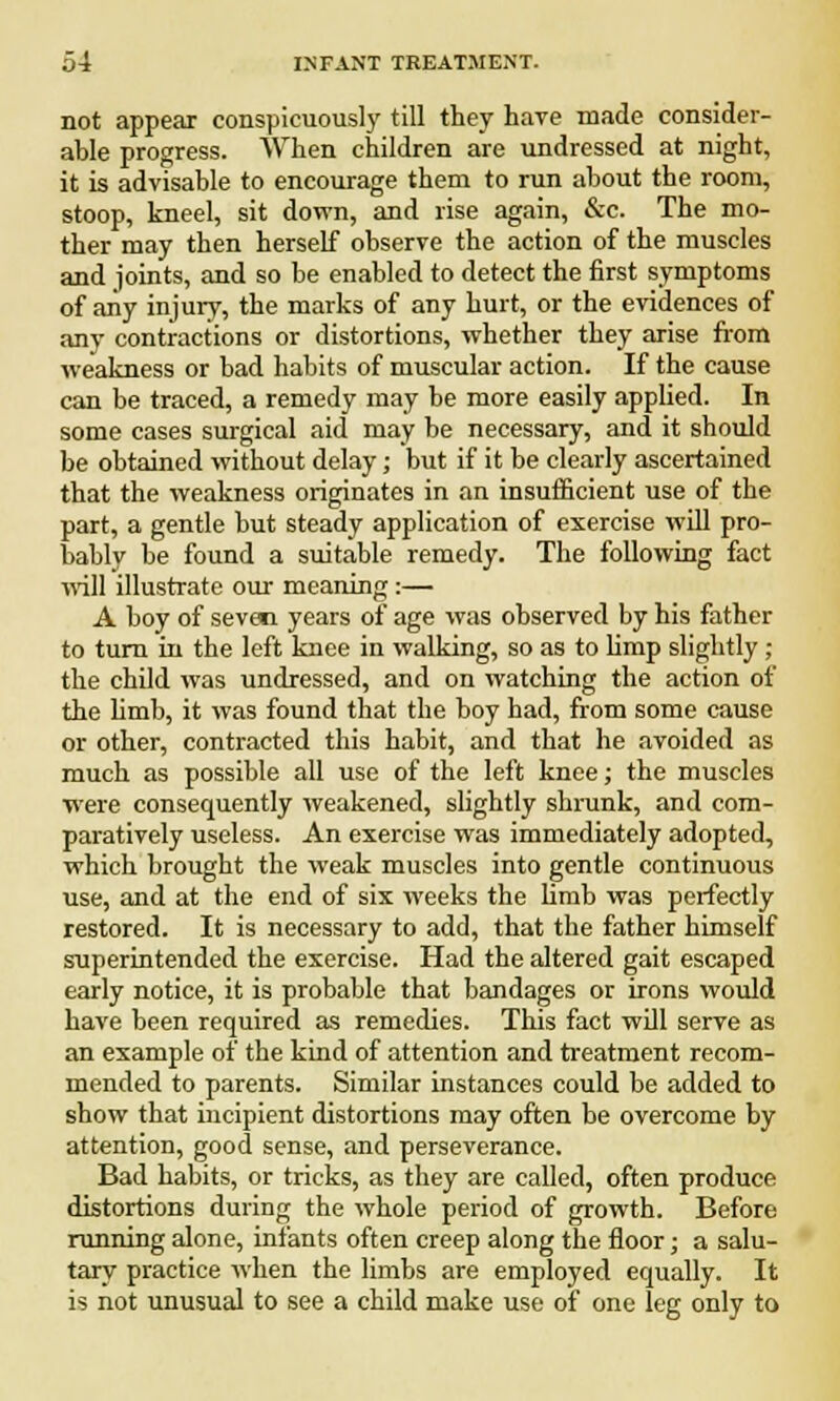 not appear conspicuously till they hare made consider- able progress. When children are undressed at night, it is advisable to encourage them to run about the room, stoop, kneel, sit down, and rise again, &c. The mo- ther may then herself observe the action of the muscles and joints, and so be enabled to detect the first symptoms of any injury, the marks of any hurt, or the evidences of any contractions or distortions, whether they arise from weakness or bad habits of muscular action. If the cause can be traced, a remedy may be more easily applied. In some cases surgical aid may be necessary, and it should be obtained without delay; but if it be clearly ascertained that the weakness originates in an insufficient use of the part, a gentle but steady application of exercise will pro- bably be found a suitable remedy. The following fact will illustrate our meaning:— A boy of seven years of age was observed by his father to turn in the left knee in walking, so as to limp slightly ; the child was undressed, and on watching the action of the limb, it was found that the boy had, from some cause or other, contracted this habit, and that he avoided as much as possible all use of the left knee; the muscles were consequently weakened, slightly shrunk, and com- paratively useless. An exercise was immediately adopted, which brought the weak muscles into gentle continuous use, and at the end of six weeks the limb was perfectly restored. It is necessary to add, that the father himself superintended the exercise. Had the altered gait escaped early notice, it is probable that bandages or irons would have been required as remedies. This fact will serve as an example of the kind of attention and treatment recom- mended to parents. Similar instances could be added to show that incipient distortions may often be overcome by attention, good sense, and perseverance. Bad habits, or tricks, as they are called, often produce distortions during the whole period of growth. Before running alone, infants often creep along the floor; a salu- tary practice when the limbs are employed equally. It is not unusual to see a child make use of one leg only to