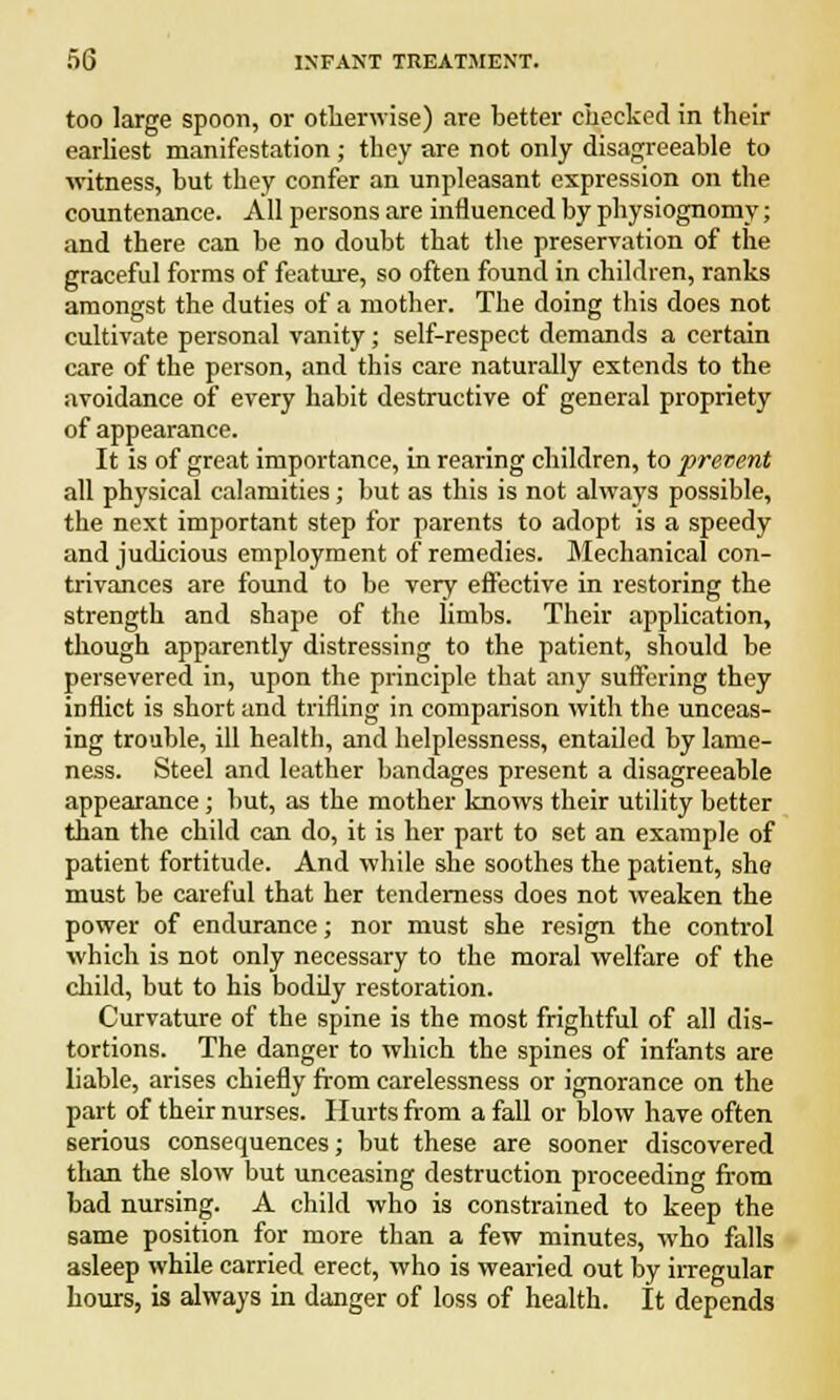 too large spoon, or otherwise) are better checked in their earliest manifestation ; they are not only disagreeable to witness, but they confer an unpleasant expression on the countenance. All persons are influenced by physiognomy; and there can be no doubt that the preservation of the graceful forms of feature, so often found in children, ranks amongst the duties of a mother. The doing this does not cultivate personal vanity; self-respect demands a certain care of the person, and this care naturally extends to the avoidance of every habit destructive of general propriety of appearance. It is of great importance, in rearing children, to prevent all physical calamities; but as this is not always possible, the next important step for parents to adopt is a speedy and judicious employment of remedies. Mechanical con- trivances are found to be very effective in restoring the strength and shape of the limbs. Their application, though apparently distressing to the patient, should be persevered in, upon the principle that any suffering they inflict is short and trifling in comparison with the unceas- ing trouble, ill health, and helplessness, entailed by lame- ness. Steel and leather bandages present a disagreeable appearance; but, as the mother knows their utility better than the child can do, it is her part to set an example of patient fortitude. And while she soothes the patient, she must be careful that her tenderness does not weaken the power of endurance; nor must she resign the control which is not only necessary to the moral welfare of the child, but to his bodily restoration. Curvature of the spine is the most frightful of all dis- tortions. The danger to which the spines of infants are liable, arises chiefly from carelessness or ignorance on the part of their nurses. Hurts from a fall or blow have often serious consequences; but these are sooner discovered than the slow but unceasing destruction proceeding from bad nursing. A child who is constrained to keep the same position for more than a few minutes, who falls asleep while carried erect, who is wearied out by irregular hours, is always in danger of loss of health. It depends