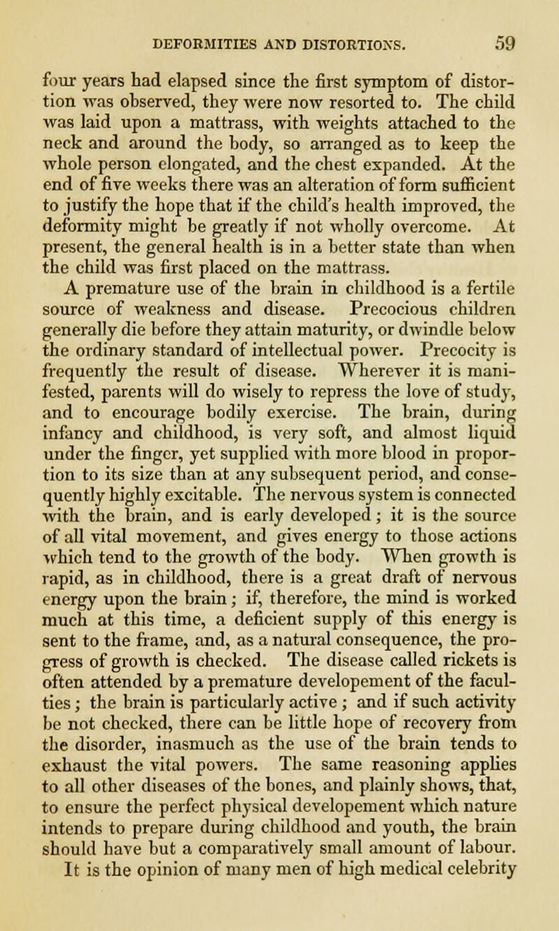 four years had elapsed since the first symptom of distor- tion was observed, they were now resorted to. The child was laid upon a mattrass, with weights attached to the neck and around the body, so arranged as to keep the whole person elongated, and the chest expanded. At the end of five weeks there was an alteration of form sufficient to justify the hope that if the child's health improved, the deformity might he greatly if not wholly overcome. At present, the general health is in a better state than when the child was first placed on the mattrass. A premature use of the brain in childhood is a fertile source of weakness and disease. Precocious children generally die before they attain maturity, or dwindle below the ordinary standard of intellectual power. Precocity is frequently the result of disease. Wherever it is mani- fested, parents will do wisely to repress the love of study, and to encourage bodily exercise. The brain, during infancy and childhood, is very soft, and almost liquid under the finger, yet supplied with more blood in propor- tion to its size than at any subsequent period, and conse- quently highly excitable. The nervous system is connected with the brain, and is early developed; it is the source of all vital movement, and gives energy to those actions which tend to the growth of the body. When growth is rapid, as in childhood, there is a great draft of nervous energy upon the brain; if, therefore, the mind is worked much at this time, a deficient supply of this energy is sent to the frame, and, as a natural consequence, the pro- gress of growth is checked. The disease called rickets is often attended by a premature developement of the facul- ties ; the brain is particularly active ; and if such activity be not checked, there can be little hope of recovery from the disorder, inasmuch as the use of the brain tends to exhaust the vital powers. The same reasoning applies to all other diseases of the bones, and plainly shows, that, to ensure the perfect physical developement which nature intends to prepare during childhood and youth, the brain should have but a comparatively small amount of labour. It is the opinion of many men of high medical celebrity