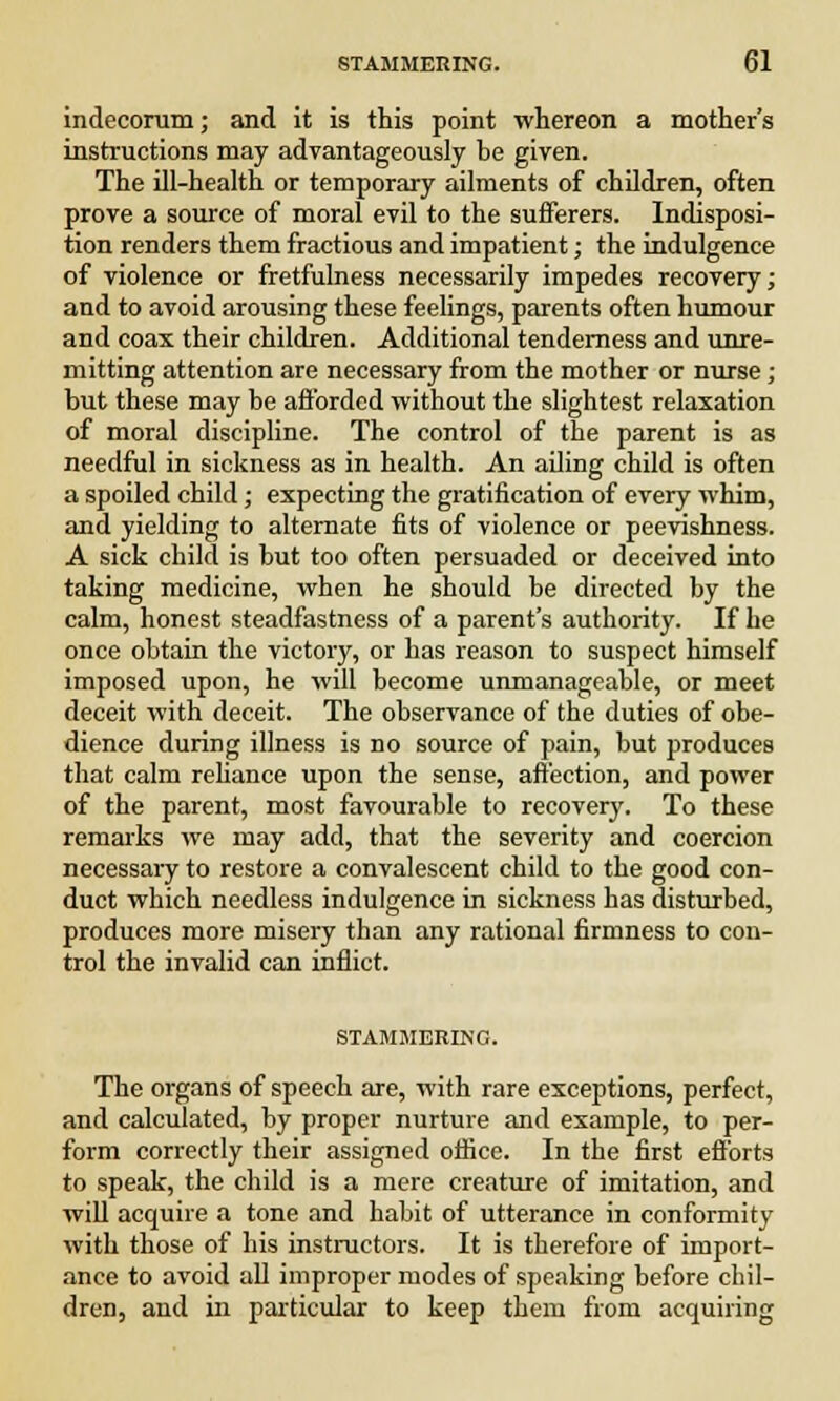 indecorum; and it is this point whereon a mother's instructions may advantageously be given. The ill-health or temporary ailments of children, often prove a source of moral evil to the sufferers. Indisposi- tion renders them fractious and impatient; the indulgence of violence or fretfulness necessarily impedes recovery; and to avoid arousing these feelings, parents often humour and coax their children. Additional tenderness and unre- mitting attention are necessary from the mother or nurse; but these may be afforded without the slightest relaxation of moral discipline. The control of the parent is as needful in sickness as in health. An ailing child is often a spoiled child; expecting the gratification of every whim, and yielding to alternate fits of violence or peevishness. A sick child is but too often persuaded or deceived into taking medicine, when he should be directed by the calm, honest steadfastness of a parent's authority. If he once obtain the victory, or has reason to suspect himself imposed upon, he will become unmanageable, or meet deceit with deceit. The observance of the duties of obe- dience during illness is no source of pain, but produces that calm reliance upon the sense, affection, and power of the parent, most favourable to recovery. To these remarks we may add, that the severity and coercion necessary to restore a convalescent child to the good con- duct which needless indulgence in sickness has disturbed, produces more misery than any rational firmness to con- trol the invalid can inflict. STAMMERING. The organs of speech are, with rare exceptions, perfect, and calculated, by proper nurture and example, to per- form correctly their assigned office. In the first efforts to speak, the child is a mere creature of imitation, and will acquire a tone and habit of utterance in conformity with those of his instructors. It is therefore of import- ance to avoid all improper modes of speaking before chil- dren, and in particular to keep them from acquiring
