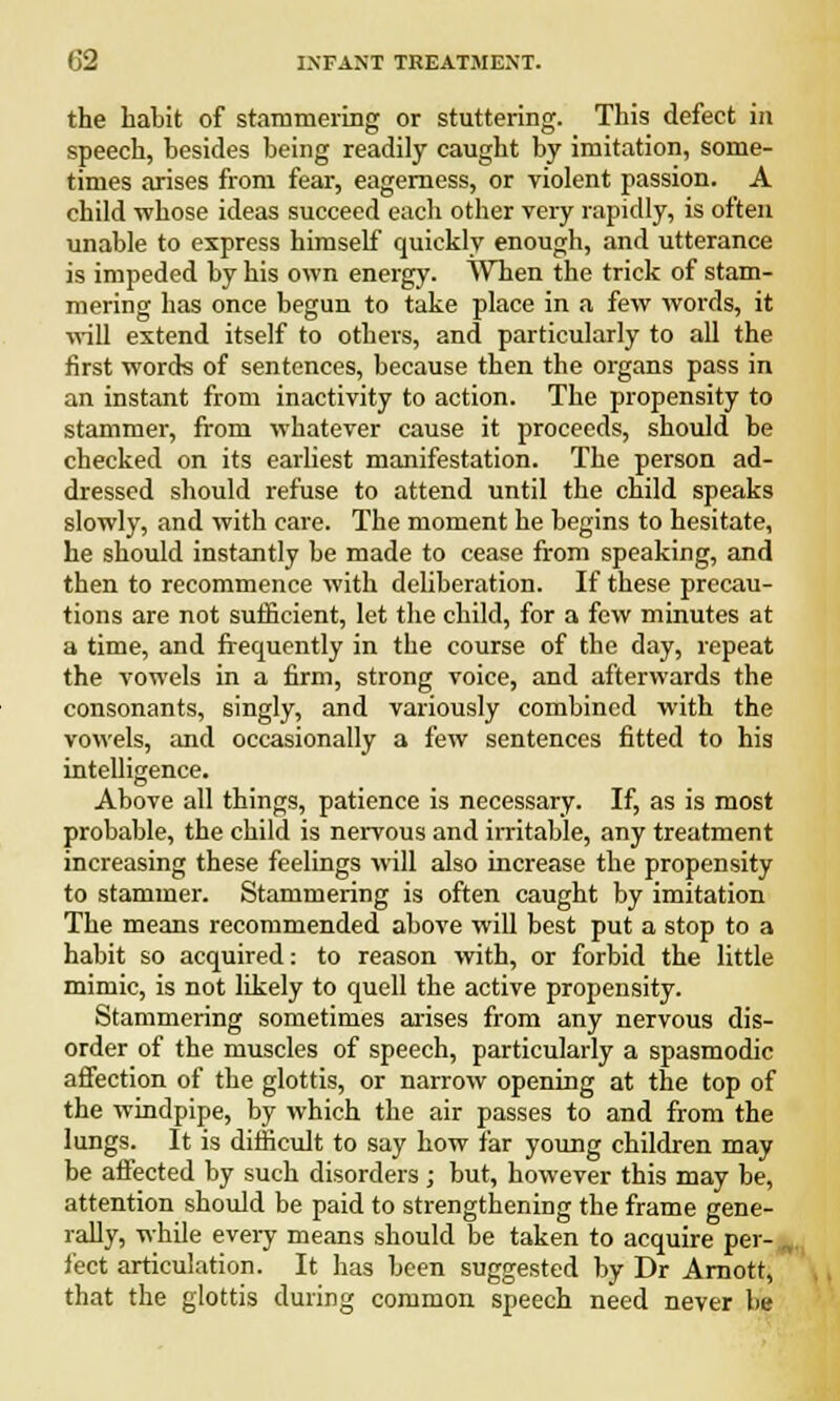 the habit of stammering or stuttering. This defect in speech, besides being readily caught by imitation, some- times arises from fear, eagerness, or violent passion. A child whose ideas succeed each other very rapidly, is often unable to express himself quickly enough, and utterance is impeded by his own energy. When the trick of stam- mering has once begun to take place in a few words, it will extend itself to others, and particularly to all the first words of sentences, because then the organs pass in an instant from inactivity to action. The propensity to stammer, from whatever cause it proceeds, should be checked on its earliest manifestation. The person ad- dressed should refuse to attend until the child speaks slowly, and with care. The moment he begins to hesitate, he should instantly be made to cease from speaking, and then to recommence with deliberation. If these precau- tions are not sufficient, let the child, for a few minutes at a time, and frequently in the course of the day, repeat the vowels in a firm, strong voice, and afterwards the consonants, singly, and variously combined with the vowels, and occasionally a few sentences fitted to his intelligence. Above all things, patience is necessary. If, as is most probable, the child is nervous and irritable, any treatment increasing these feelings will also increase the propensity to stammer. Stammering is often caught by imitation The means recommended above will best put a stop to a habit so acquired: to reason with, or forbid the little mimic, is not likely to quell the active propensity. Stammering sometimes arises from any nervous dis- order of the muscles of speech, particularly a spasmodic affection of the glottis, or narrow opening at the top of the windpipe, by which the air passes to and from the lungs. It is difficult to say how far young children may be affected by such disorders ; but, however this may be, attention should be paid to strengthening the frame gene- rally, while every means should be taken to acquire per- I feet articulation. It has been suggested by Dr Arnott, that the glottis during common speech need never be