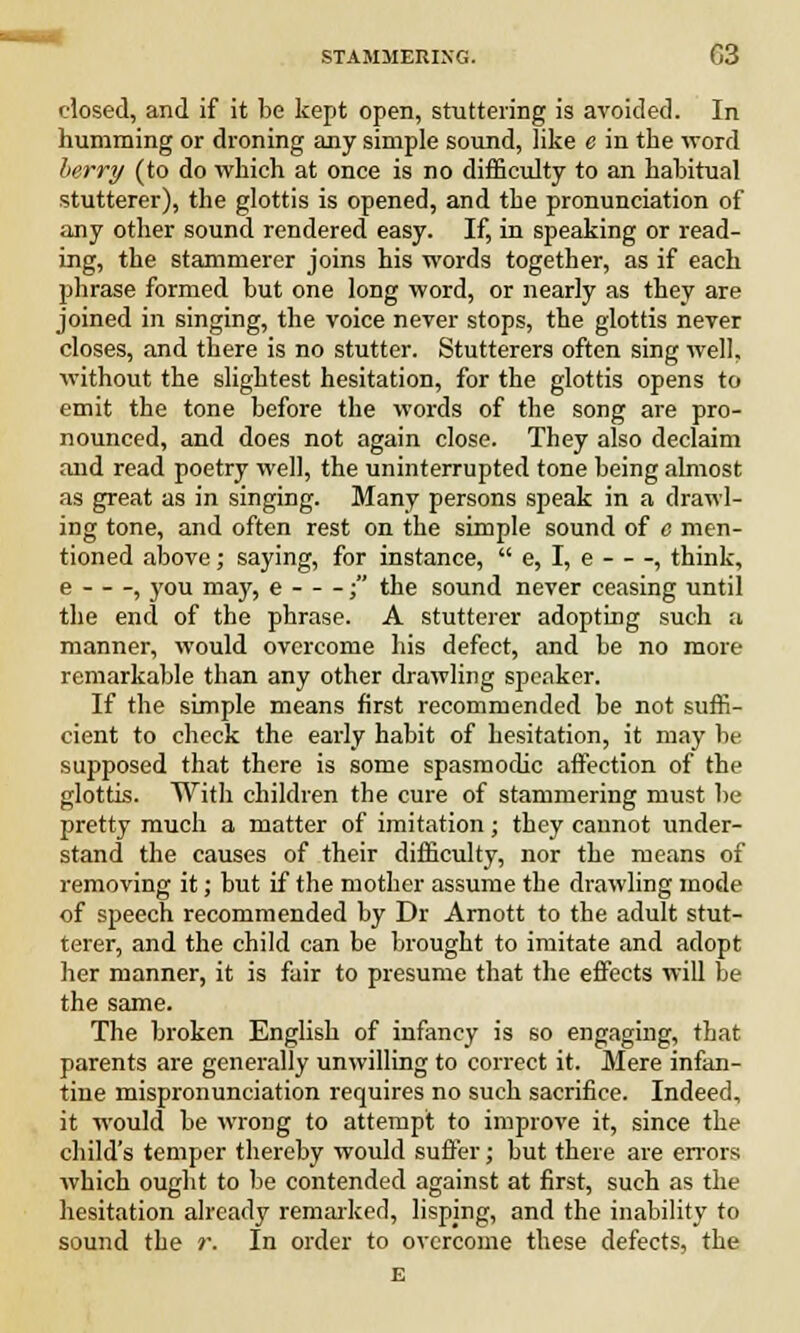 dosed, and if it be kept open, stuttering is avoided. In humming or droning any simple sound, like e in the word berry (to do which at once is no difficulty to an habitual stutterer), the glottis is opened, and the pronunciation of any other sound rendered easy. If, in speaking or read- ing, the stammerer joins his words together, as if each phrase formed but one long word, or nearly as they are joined in singing, the voice never stops, the glottis never closes, and there is no stutter. Stutterers often sing well, without the slightest hesitation, for the glottis opens to emit the tone before the words of the song are pro- nounced, and does not again close. They also declaim and read poetry well, the uninterrupted tone being almost as great as in singing. Many persons speak in a drawl- ing tone, and often rest on the simple sound of o men- tioned above; saying, for instance,  e, I, e , think, e , you may, e ; the sound never ceasing until the end of the phrase. A stutterer adopting such a manner, would overcome his defect, and be no more remarkable than any other drawling speaker. If the simple means first recommended be not suffi- cient to check the early habit of hesitation, it may be supposed that there is some spasmodic affection of the glottis. With children the cure of stammering must be pretty much a matter of imitation; they cannot under- stand the causes of their difficulty, nor the means of removing it; but if the mother assume the drawling mode of speech recommended by Dr Arnott to the adult stut- terer, and the child can be brought to imitate and adopt her manner, it is fair to presume that the effects will be the same. The broken English of infancy is so engaging, that parents are generally unwilling to correct it. Mere infan- tine mispronunciation requires no such sacrifice. Indeed, it would be wrong to attempt to improve it, since the child's temper thereby would suffer; but there are errors which ought to be contended against at first, such as the hesitation already remarked, lisping, and the inability to sound the r. In order to overcome these defects, the