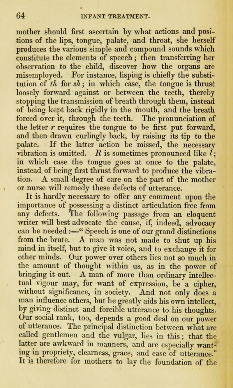 mother should first ascertain hy what actions and posi- tions of the lips, tongue, palate, and throat, she herself produces the various simple and compound sounds which constitute the elements of speech; then transferring her observation to the child, discover how the organs are misemployed. For instance, lisping is chiefly the substi- tution of th for sh; in which case, the tongue is thrust loosely forward against or between the teeth, thereby stopping the transmission of breath through them, instead of being kept back rigidly in the mouth, and the breath forced over it, through the teeth. The pronunciation of the letter r requires the tongue to be first put forward, and then drawn curlingly back, by raising its tip to the palate. If the latter action be missed, the necessary vibration is omitted. R is sometimes pronounced like /; in which case the tongue goes at once to the palate, instead of being first thrust forward to produce the vibra- tion. A small degree of care on the part of the mother or nurse will remedy these defects of utterance. It is hardly necessary to offer any comment upon the importance of possessing a distinct articulation free from any defects. The following passage from an eloquent writer will best advocate the cause, if, indeed, advocacy can be needed:— Speech is one of our grand distinctions from the brute. A man was not made to shut up his mind in itself, but to give it voice, and to exchange it for other minds. Our power over others lies not so much in the amount of thought within us, as in the power of bringing it out. A man of more than ordinary intellec- tual vigour may, for want of expression, be a cipher, without significance, in society. And not only does a man influence others, but he greatly aids his own intellect, by giving distinct and forcible utterance to his thoughts. Our social rank, too, depends a good deal on our power of utterance. The principal distinction between what are called gentlemen and the vulgar, lies in this; that the latter are awkward in manners, and are especially want- ing in propriety, clearness, grace, and ease of utterance. It is therefore for mothers to lay the foundation of the