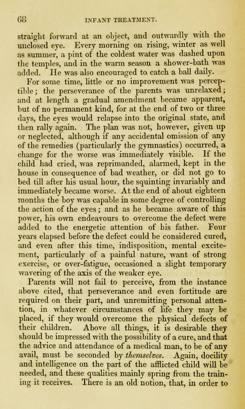 straight forward at an object, and outwardly with the unclosed eye. Every morning on rising, winter as well as summer, a pint of the coldest water was dashed upon the temples, and in the warm season a shower-bath was added. He was also encouraged to catch a ball daily. For some time, little or no improvement was percep- tible ; the perseverance of the parents was unrelaxed; and at length a gradual amendment became apparent, but of no permanent kind, for at the end of two or three days, the eyes would relapse into the original state, and then rally again. The plan was not, however, given up or neglected, although if any accidental omission of any of the remedies (particularly the gymnastics) occurred, a change for the worse was immediately visible. If the child had cried, was reprimanded, alarmed, kept in the house in consequence of bad weather, or did not go to bed till after his usual hour, the squinting invariably and immediately became worse. At the end of about eighteen months the boy was capable in some degree of controlling the action of the eyes; and as he became aware of this power, his own endeavours to overcome the defect were added to the energetic attention of his father. Four years elapsed before the defect could be considered cured, and even after this time, indisposition, mental excite- ment, particularly of a painful nature, want of strong exercise, or over-fatigue, occasioned a slight temporary wavering of the axis of the weaker eye. Parents will not fail to perceive, from the instance above cited, that perseverance and even fortitude are required on their part, and unremitting personal atten- tion, in whatever circumstances of life they may be placed, if they would overcome the physical defects of their children. Above all things, it is desirable they should bo impressed with the possibility of a cure, and that the advice and attendance of a medical man, to be of any avail, must be seconded by themselves. Again, docility and intelligence on the part of the afflicted child will be needed, and these qualities mainly spring from the train- ing it receives. There is an old notion, that, in order to