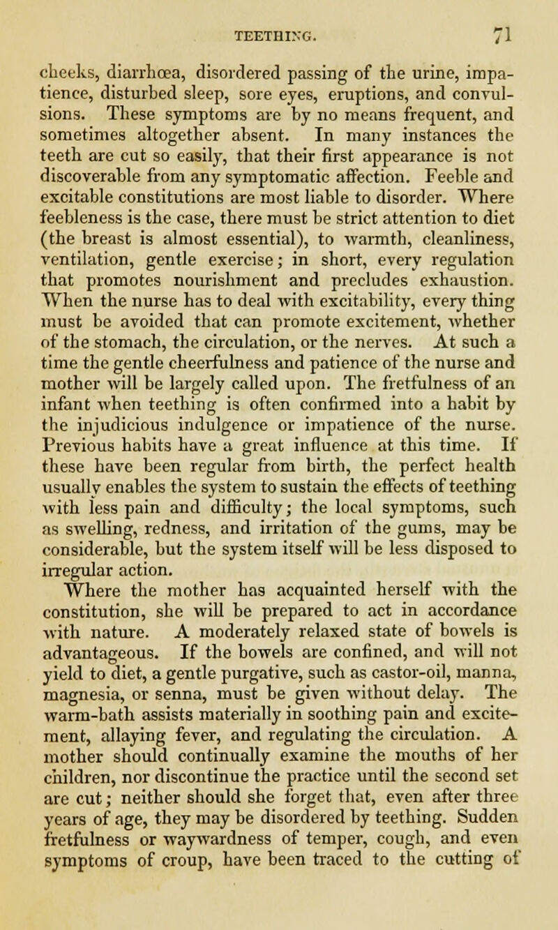 cheeks, diarrhoea, disordered passing of the urine, impa- tience, disturbed sleep, sore eyes, eruptions, and convul- sions. These symptoms are by no means frequent, and sometimes altogether absent. In many instances the teeth are cut so easily, that their first appearance is not discoverable from any symptomatic affection. Feeble and excitable constitutions are most liable to disorder. Where feebleness is the case, there must be strict attention to diet (the breast is almost essential), to warmth, cleanliness, ventilation, gentle exercise; in short, every regulation that promotes nourishment and precludes exhaustion. When the nurse has to deal with excitability, every thing must be avoided that can promote excitement, whether of the stomach, the circulation, or the nerves. At such a time the gentle cheerfulness and patience of the nurse and mother will be largely called upon. The fretfulness of an infant when teething is often confirmed into a habit by the injudicious indulgence or impatience of the nurse. Previous habits have a great influence at this time. If these have been regular from birth, the perfect health usually enables the system to sustain the effects of teething with less pain and difficulty; the local symptoms, such as swelling, redness, and irritation of the gums, may be considerable, but the system itself will be less disposed to irregular action. Where the mother has acquainted herself with the constitution, she will be prepared to act in accordance with nature. A moderately relaxed state of bowels is advantageous. If the bowels are confined, and will not yield to diet, a gentle purgative, such as castor-oil, manna, magnesia, or senna, must be given without delay. The warm-bath assists materially in soothing pain and excite- ment, allaying fever, and regulating the circulation. A mother should continually examine the mouths of her children, nor discontinue the practice until the second set are cut; neither should she forget that, even after three years of age, they may be disordered by teething. Sudden fretfulness or waywardness of temper, cough, and even symptoms of croup, have been traced to the cutting of