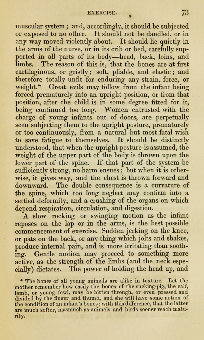 muscular system ; and, accordingly, it should be subjected or exposed to no other. It should not be dandled, or in any way moved violently about. It should lie quietly in the arms of the nurse, or in its crib or bed, carefully sup- ported in all parts of its body—head, back, loins, and limbs. The reason of this is, that the bones are at first cartilaginous, or gristly; soft, pliable, and elastic; and therefore totally unfit for enduring any strain, force, or weight.* Great evils may follow from the infant being forced prematurely into an upright position, or from that position, after the child is in some degree fitted for it, being continued too long. Women entrusted with the charge of young infants out of doors, are perpetually seen subjecting them to the upright posture, prematurely or too continuously, from a natural but most fatal wish to save fatigue to themselves. It should be distinctly understood, that when the upright posture is assumed, the weight of the upper part of the body is thrown upon the lower part of the spine. If that part of the system be sufficiently strong, no harm ensues; but when it is other- wise, it gives way, and the chest is thrown forward and downward. The double consequence is a curvature of the spine, which too long neglect may confirm into a settled deformity, and a crushing of the organs on which depend respiration, circulation, and digestion. A slow rocking or swinging motion as the infant reposes on the lap or in the arms, is the best possible commencement of exercise. Sudden jerking on the knee, or pats on the back, or any thing which jolts and shakes, produce internal pain, and is more irritating than sooth- ing. Gentle motion may proceed to something more active, as the strength of the limbs (and the neck espe- cially) dictates. The power of holding the head up, and * The bones of all young animals are alike in texture. Let the mother remember how easily the bones of the sucking-pig, the calf, lamb, or young fowl, may be bitten through, or even pressed and divided by the finger and thumb, and she will have some notion of the condition of an infant's bones; with this difference, that the latter are much softer, inasmuch as animals and birds sooner reach matu- rity.