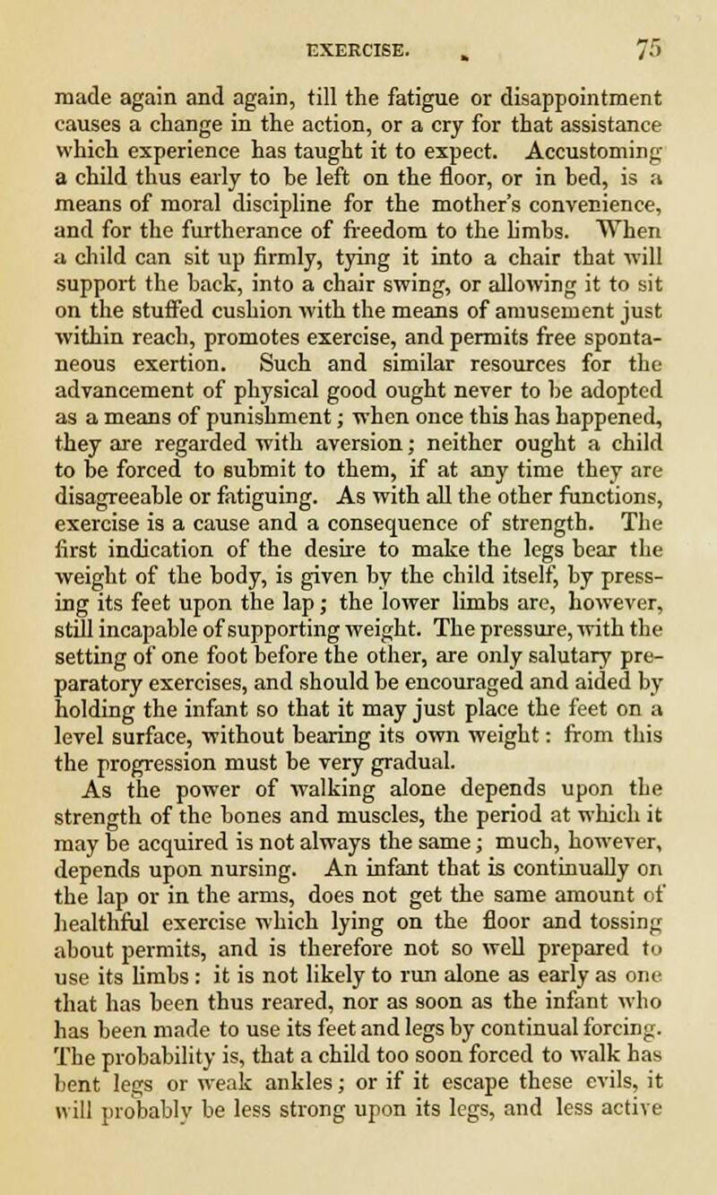 made again and again, till the fatigue or disappointment causes a change in the action, or a cry for that assistance which experience has taught it to expect. Accustoming a child thus early to be left on the floor, or in bed, is a means of moral discipline for the mother's convenience, and for the furtherance of freedom to the limbs. When a child can sit up firmly, tying it into a chair that will support the back, into a chair swing, or allowing it to sit on the stuffed cushion with the means of amusement just within reach, promotes exercise, and permits free sponta- neous exertion. Such and similar resources for the advancement of physical good ought never to be adopted as a means of punishment; when once this has happened, they are regarded with aversion; neither ought a child to be forced to submit to them, if at any time they are disagreeable or fatiguing. As with all the other functions, exercise is a cause and a consequence of strength. The first indication of the desire to make the legs bear the weight of the body, is given by the child itself, by press- ing its feet upon the lap; the lower limbs arc, however, still incapable of supporting weight. The pressure, with the setting of one foot before the other, are only salutary pre- paratory exercises, and should be encouraged and aided by holding the infant so that it may just place the feet on a level surface, without bearing its own weight: from this the progression must be very gradual. As the power of walking alone depends upon the strength of the bones and muscles, the period at which it may be acquired is not always the same; much, however, depends upon nursing. An infant that is continually on the lap or in the arms, does not get the same amount of healthful exercise which lying on the floor and tossing about permits, and is therefore not so well prepared to use its limbs: it is not likely to run alone as early as one that has been thus reared, nor as soon as the infant who has been made to use its feet and legs by continual forcing. The probability is, that a child too soon forced to walk has bent legs or weak ankles; or if it escape these evils, it will probably be less strong upon its legs, and less active