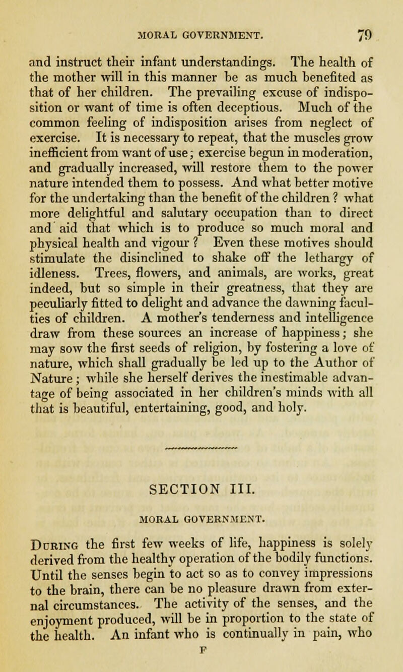 and instruct their infant understandings. The health of the mother will in this manner he as much benefited as that of her children. The prevailing excuse of indispo- sition or want of time is often deceptious. Much of the common feeling of indisposition arises from neglect of exercise. It is necessary to repeat, that the muscles grow inefficient from want of use; exercise begun in moderation, and gradually increased, will restore them to the power nature intended them to possess. And what better motive for the undertaking than the benefit of the children ? what more delightful and salutary occupation than to direct and aid that which is to produce so much moral and physical health and vigour ? Even these motives should stimulate the disinclined to shake off the lethargy of idleness. Trees, flowers, and animals, are works, great indeed, but so simple in their greatness, that they are peculiarly fitted to delight and advance the dawning facul- ties of children. A mother's tenderness and intelligence draw from these sources an increase of happiness; she may sow the first seeds of religion, by fostering a love of nature, which shall gradually be led up to the Author of Nature; while she herself derives the inestimable advan- tage of being associated in her children's minds with all that is beautiful, entertaining, good, and holy. SECTION III. MORAL GOVERNMENT. During the first few weeks of life, happiness is solely derived from the healthy operation of the bodily functions. Until the senses begin to act so as to convey impressions to the brain, there can be no pleasure drawn from exter- nal circumstances. The activity of the senses, and the enjoyment produced, will be in proportion to the state of the health. An infant who is continually in pain, who