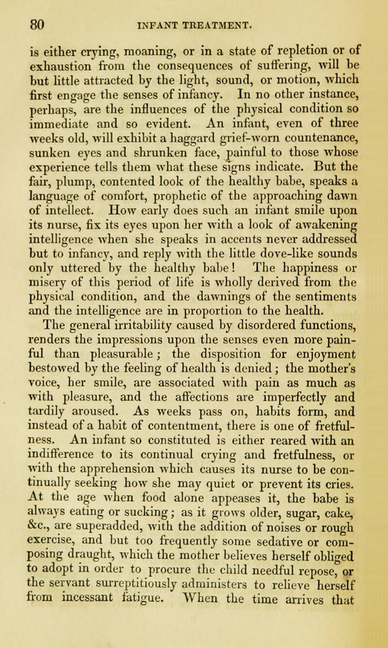 is either crying, moaning, or in a state of repletion or of exhaustion from the consequences of suffering, will he but little attracted by the light, sound, or motion, which first engage the senses of infancy. In no other instance, perhaps, are the influences of the physical condition so immediate and so evident. An infant, even of three weeks old, will exhibit a haggard grief-worn countenance, sunken eyes and shrunken face, painful to those whose experience tells them what these signs indicate. But the fair, plump, contented look of the healthy babe, speaks a language of comfort, prophetic of the approaching dawn of intellect. How early does such an infant smile upon its nurse, fix its eyes upon her with a look of awakening intelligence when she speaks in accents never addressed but to infancy, and reply with the little dove-like sounds only uttered by the healthy babe! The happiness or misery of this period of life is wholly derived from the physical condition, and the dawnings of the sentiments and the intelligence are in proportion to the health. The general irritability caused by disordered functions, renders the impressions upon the senses even more pain- ful than pleasurable; the disposition for enjoyment bestowed by the feeling of health is denied; the mother's voice, her smile, are associated with pain as much as with pleasure, and the affections are imperfectly and tardily aroused. As weeks pass on, habits form, and instead of a habit of contentment, there is one of fretful- ness. An infant so constituted is either reared with an indifference to its continual crying and fretfulness, or with the apprehension which causes its nurse to be con- tinually seeking how she may quiet or prevent its cries. At the age when food alone appeases it, the babe is always eating or sucking; as it grows older, sugar, cake, &c, are superadded, with the addition of noises or rough exercise, and but too frequently some sedative or com- posing draught, which the mother believes herself obliged to adopt in order to procure the child needful repose, or the servant surreptitiously administers to relieve herself from incessant fatigue. When the time arrives that