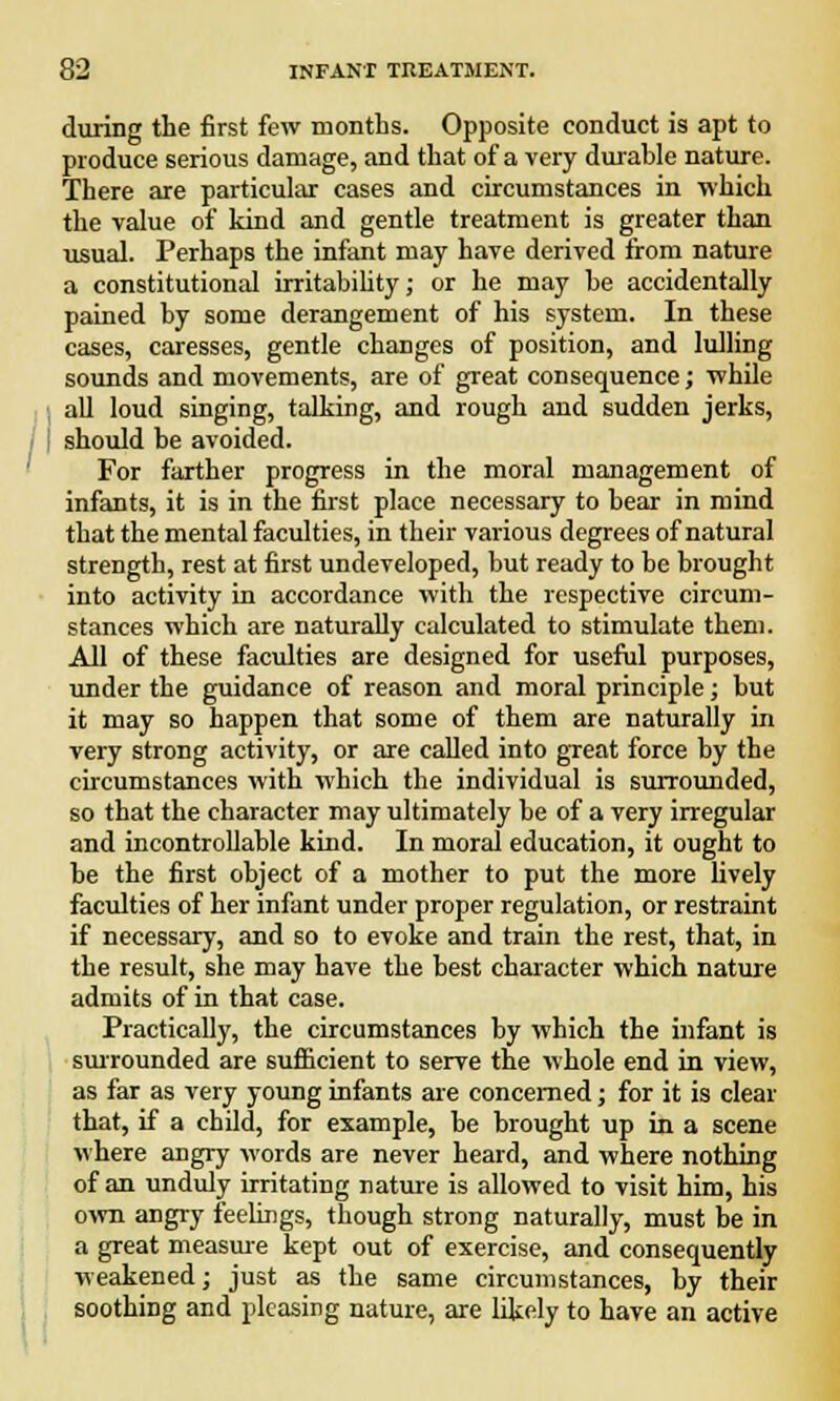 during the first few months. Opposite conduct is apt to produce serious damage, and that of a very durahle nature. There are particular cases and circumstances in which the value of kind and gentle treatment is greater than usual. Perhaps the infant may have derived from nature a constitutional irritability; or he may be accidentally pained by some derangement of his system. In these cases, caresses, gentle changes of position, and lulling sounds and movements, are of great consequence; while all loud singing, talking, and rough and sudden jerks, should be avoided. For farther progress in the moral management of infants, it is in the first place necessary to bear in mind that the mental faculties, in their various degrees of natural strength, rest at first undeveloped, but ready to be brought into activity in accordance with the respective circum- stances which are naturally calculated to stimulate them. All of these faculties are designed for useful purposes, under the guidance of reason and moral principle; but it may so happen that some of them are naturally in very strong activity, or are called into great force by the circumstances with which the individual is surrounded, so that the character may ultimately be of a very irregular and incontrollable kind. In moral education, it ought to be the first object of a mother to put the more lively faculties of her infant under proper regulation, or restraint if necessary, and so to evoke and train the rest, that, in the result, she may have the best character which nature admits of in that case. Practically, the circumstances by which the infant is surrounded are sufficient to serve the whole end in view, as far as very young infants are concerned; for it is clear that, if a child, for example, be brought up in a scene where angry words are never heard, and where nothing of an unduly irritating nature is allowed to visit him, his own angry feelings, though strong naturally, must be in a great measure kept out of exercise, and consequently weakened; just as the same circumstances, by their soothing and pleasing nature, are likely to have an active