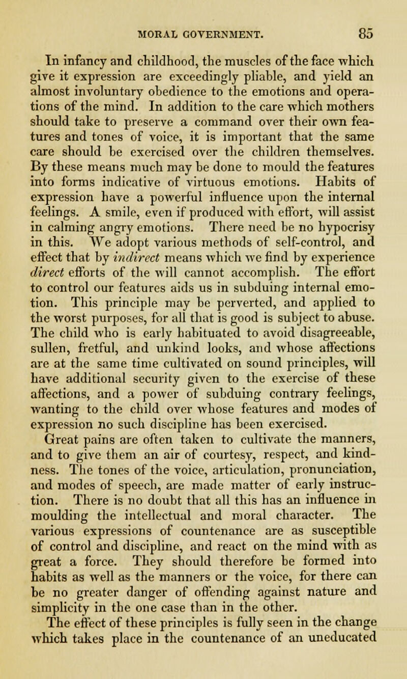 In infancy and childhood, the muscles of the face which give it expression are exceedingly pliahle, and yield an almost involuntary obedience to the emotions and opera- tions of the mind. In addition to the care which mothers should take to preserve a command over their own fea- tures and tones of voice, it is important that the same care should be exorcised over the children themselves. By these means much may be done to mould the features into forms indicative of virtuous emotions. Habits of expression have a powerful influence upon the internal feelings. A smile, even if produced with effort, will assist in calming angry emotions. There need be no hypocrisy in this. We adopt various methods of self-control, and effect that by indirect means which we find by experience direct efforts of the will cannot accomplish. The effort to control our features aids us in subduing internal emo- tion. This principle may be perverted, and applied to the worst purposes, for all that is good is subject to abuse. The child who is early habituated to avoid disagreeable, sullen, fretful, and unkind looks, and whose affections are at the same time cultivated on sound principles, will have additional security given to the exercise of these affections, and a power of subduing contrary feelings, wanting to the child over whose features and modes of expression no such discipline has been exercised. Great pains are often taken to cultivate the manners, and to give them an air of courtesy, respect, and kind- ness. The tones of the voice, articulation, pronunciation, and modes of speech, are made matter of early instruc- tion. There is no doubt that all this has an influence in moulding the intellectual and moral character. The various expressions of countenance are as susceptible of control and discipline, and react on the mind with as great a force. They should therefore be formed into habits as well as the manners or the voice, for there can he no greater danger of offending against nature and simplicity in the one case than in the other. The effect of these principles is fully seen in the change which takes place in the countenance of an uneducated