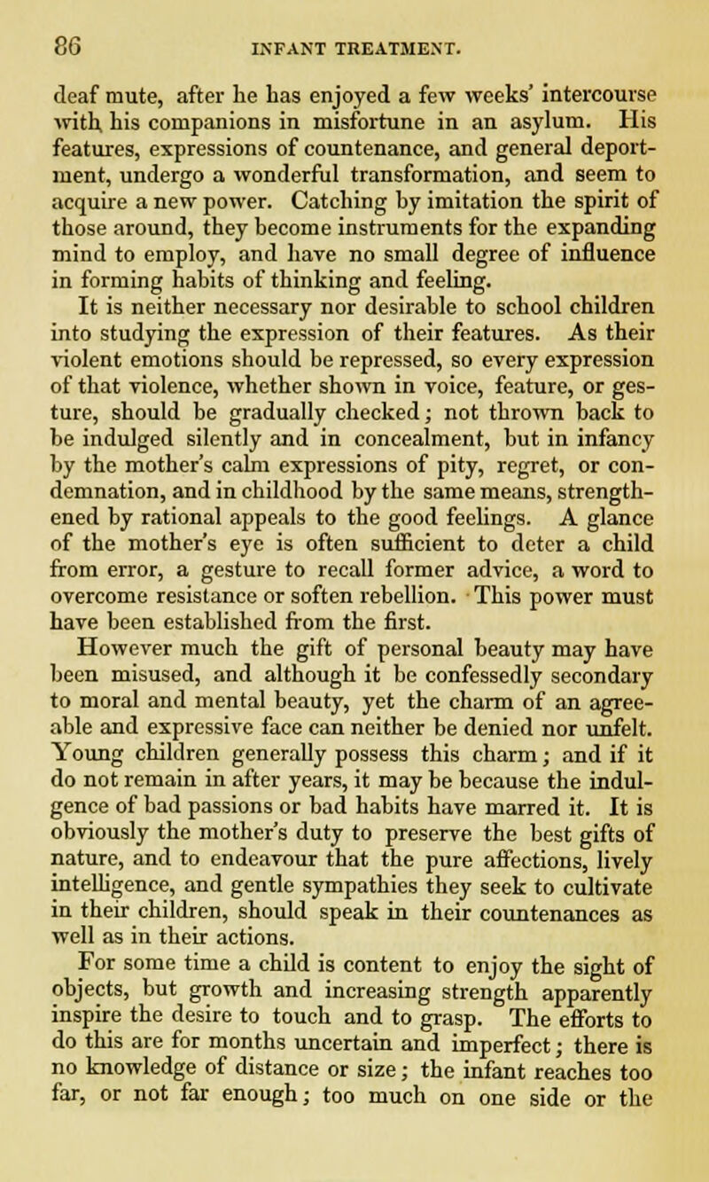 deaf mute, after he has enjoyed a few weeks' intercourse with his companions in misfortune in an asylum. His features, expressions of countenance, and general deport- ment, undergo a wonderful transformation, and seem to acquire a new power. Catching hy imitation the spirit of those around, they become instruments for the expanding mind to employ, and have no small degree of influence in forming habits of thinking and feeling. It is neither necessary nor desirable to school children into studying the expression of their features. As their violent emotions should be repressed, so every expression of that violence, whether shown in voice, feature, or ges- ture, should be gradually checked; not thrown back to be indulged silently and in concealment, but in infancy by the mother's cairn expressions of pity, regret, or con- demnation, and in childhood by the same means, strength- ened by rational appeals to the good feelings. A glance of the mother's eye is often sufficient to deter a child from error, a gesture to recall former advice, a word to overcome resistance or soften rebellion. This power must have been established from the first. However much the gift of personal beauty may have been misused, and although it be confessedly secondary to moral and mental beauty, yet the charm of an agree- able and expressive face can neither be denied nor unfelt. Young children generally possess this charm; and if it do not remain in after years, it may be because the indul- gence of bad passions or bad habits have marred it. It is obviously the mother's duty to preserve the best gifts of nature, and to endeavour that the pure affections, lively intelligence, and gentle sympathies they seek to cultivate in their children, should speak in their countenances as well as in their actions. For some time a child is content to enjoy the sight of objects, but growth and increasing strength apparently inspire the desire to touch and to grasp. The efforts to do this are for months uncertain and imperfect; there is no knowledge of distance or size; the infant reaches too far, or not far enough; too much on one side or the
