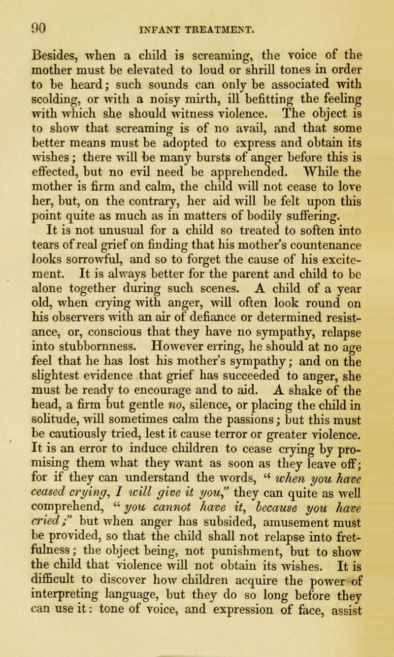 Besides, when a child is screaming, the voice of the mother must be elevated to loud or shrill tones in order to be heard; such sounds can only be associated with scolding, or with a noisy mirth, ill befitting the feeling with which she should witness violence. The object is to show that screaming is of no avail, and that some better means must be adopted to express and obtain its wishes; there will be many bursts of anger before this is effected, but no evil need be apprehended. While the mother is firm and calm, the child will not cease to love her, but, on the contrary, her aid will be felt upon this point quite as much as in matters of bodily suffering. It is not unusual for a child so treated to soften into tears of real grief on finding that his mother's countenance looks sorrowful, and so to forget the cause of his excite- ment. It is always better for the parent and child to be alone together during such scenes. A child of a year old, when crying with anger, will often look round on his observers with an air of defiance or determined resist- ance, or, conscious that they have no sympathy, relapse into stubbornness. However erring, he should at no age feel that he has lost his mother's sympathy; and on the slightest evidence that grief has succeeded to anger, she must be ready to encourage and to aid. A shake of the head, a firm but gentle no, silence, or placing the child in solitude, will sometimes calm the passions; but this must be cautiously tried, lest it cause terror or greater violence. It is an error to induce children to cease crying by pro- mising them what they want as soon as they leave off; for if they can understand the words,  when you have ceased crying, I will give it you they can quite as well comprehend,  you cannot have it, because you have cried; but when anger has subsided, amusement must be provided, so that the child shall not relapse into fret- fulness ; the object being, not punishment, but to show the child that violence will not obtain its wishes. It is difficult to discover how children acquire the power of interpreting language, but they do so long before they can use it: tone of voice, and expression of face, assist