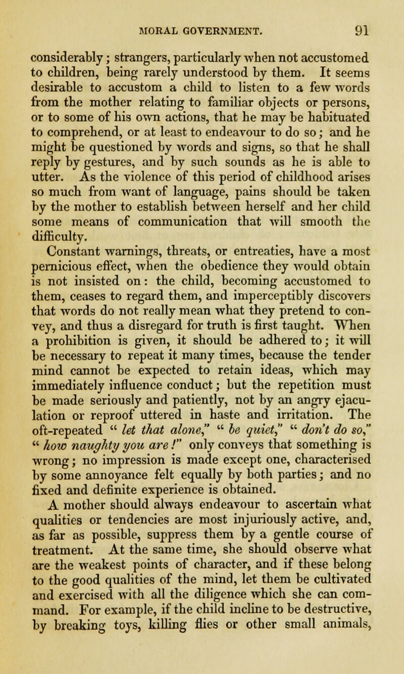 considerably; strangers, particularly when not accustomed to children, being rarely understood by them. It seems desirable to accustom a child to listen to a few words from the mother relating to familiar objects or persons, or to some of his own actions, that he may be habituated to comprehend, or at least to endeavour to do so; and he might be questioned by words and signs, so that he shall reply by gestures, and by such sounds as he is able to utter. As the violence of this period of childhood arises so much from want of language, pains should be taken by the mother to establish between herself and her child some means of communication that will smooth the difficulty. Constant warnings, threats, or entreaties, have a most pernicious effect, when the obedience they would obtain is not insisted on: the child, becoming accustomed to them, ceases to regard them, and imperceptibly discovers that words do not really mean what they pretend to con- vey, and thus a disregard for truth is first taught. When a prohibition is given, it should be adhered to; it will be necessary to repeat it many times, because the tender mind cannot be expected to retain ideas, which may immediately influence conduct; but the repetition must be made seriously and patiently, not by an angry ejacu- lation or reproof uttered in haste and irritation. The oft-repeated  let that alone  be quiet  don't do so,  how naughty you are ! only conveys that something is wrong; no impression is made except one, characterised by some annoyance felt equally by both parties; and no fixed and definite experience is obtained. A mother should always endeavour to ascertain what qualities or tendencies are most injuriously active, and, as far as possible, suppress them by a gentle course of treatment. At the same time, she should observe what are the weakest points of character, and if these belong to the good qualities of the mind, let them be cultivated and exercised with all the diligence which she can com- mand. For example, if the child incline to be destructive, by breaking toys, killing flies or other small animals,