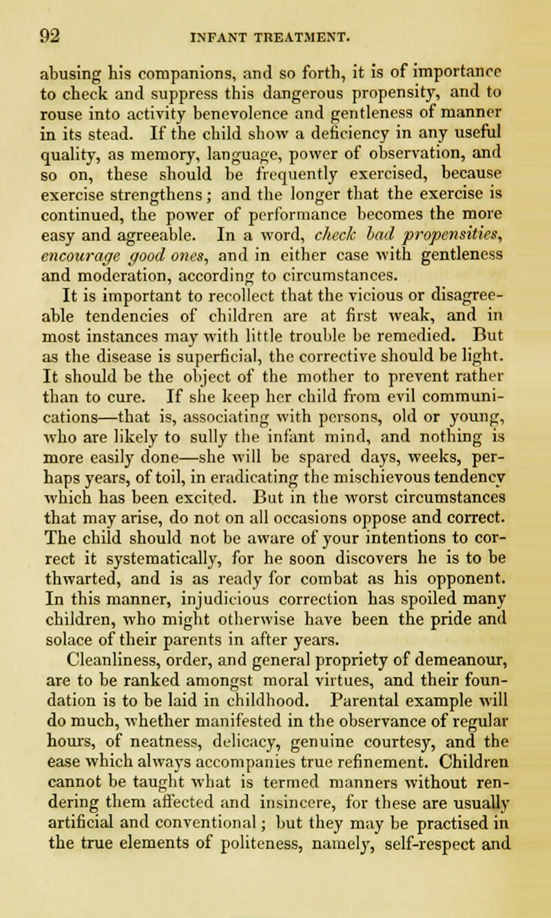 abusing his companions, and so forth, it is of importance to check and suppress this dangerous propensity, and to rouse into activity benevolence and gentleness of manner in its stead. If the child show a deficiency in any useful quality, as memory, language, power of observation, and so on, these should be frequently exercised, because exercise strengthens; and the longer that the exercise is continued, the power of performance becomes the more easy and agreeable. In a word, check bad propensities, encourage good ones, and in cither case with gentleness and moderation, according to circumstances. It is important to recollect that the vicious or disagree- able tendencies of children are at first weak, and in most instances may with little trouble be remedied. But as the disease is superficial, the corrective should be light. It should be the object of the mother to prevent rather than to cure. If she keep her child from evil communi- cations—that is, associating with persons, old or young, who are likely to sully the infant mind, and nothing is more easily done—she will be spared days, weeks, per- haps years, of toil, in eradicating the mischievous tendency which has been excited. But in the worst circumstances that may arise, do not on all occasions oppose and correct. The child should not be aware of your intentions to cor- rect it systematically, for he soon discovers he is to be thwarted, and is as ready for combat as his opponent. In this manner, injudicious correction has spoiled many children, who might otherwise have been the pride and solace of their parents in after years. Cleanliness, order, and general propriety of demeanour, are to be ranked amongst moral virtues, and their foun- dation is to be laid in childhood. Parental example will do much, whether manifested in the observance of regular hours, of neatness, delicacy, genuine courtesy, and the ease which always accompanies true refinement. Children cannot be taught what is termed manners without ren- dering them affected and insincere, for these are usually artificial and conventional; but they may be practised in the true elements of politeness, namely, self-respect and
