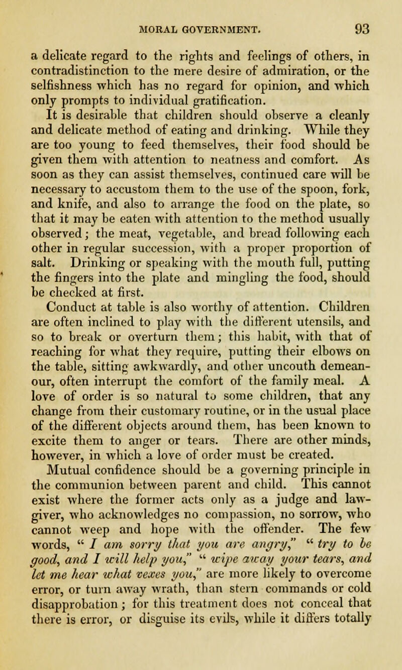a delicate regard to the rights and feelings of others, in contradistinction to the mere desire of admiration, or the selfishness which has no regard for opinion, and which only prompts to individual gratification. It is desirable that children should observe a cleanly and delicate method of eating and drinking. While they are too young to feed themselves, their food should be given them with attention to neatness and comfort. As soon as they can assist themselves, continued care will be necessary to accustom them to the use of the spoon, fork, and knife, and also to arrange the food on the plate, so that it may be eaten with attention to the method usually observed; the meat, vegetable, and bread following each other in regular succession, with a proper proportion of salt. Drinking or speaking with the mouth full, putting the fingers into the plate and mingling the food, should be checked at first. Conduct at table is also worthy of attention. Children are often inclined to play with the different utensils, and so to break or overturn them; this habit, with that of reaching for what they require, putting their elbows on the table, sitting awkwardly, and other uncouth demean- our, often interrupt the comfort of the family meal. A love of order is so natural to some children, that any change from their customary routine, or in the usual place of the different objects around them, has been known to excite them to anger or tears. There are other minds, however, in which a love of order must be created. Mutual confidence should be a governing principle in the communion between parent and child. This cannot exist where the former acts only as a judge and law- giver, who acknowledges no compassion, no sorrow, who cannot weep and hope with the offender. The few words,  / am sorry that you are angry  try to he good, and I will help you  wipe away your tears, and let me hear what vexes you, are more likely to overcome error, or turn away wrath, than stern commands or cold disapprobation ; for this treatment does not conceal that there is error, or disguise its evils, while it differs totally