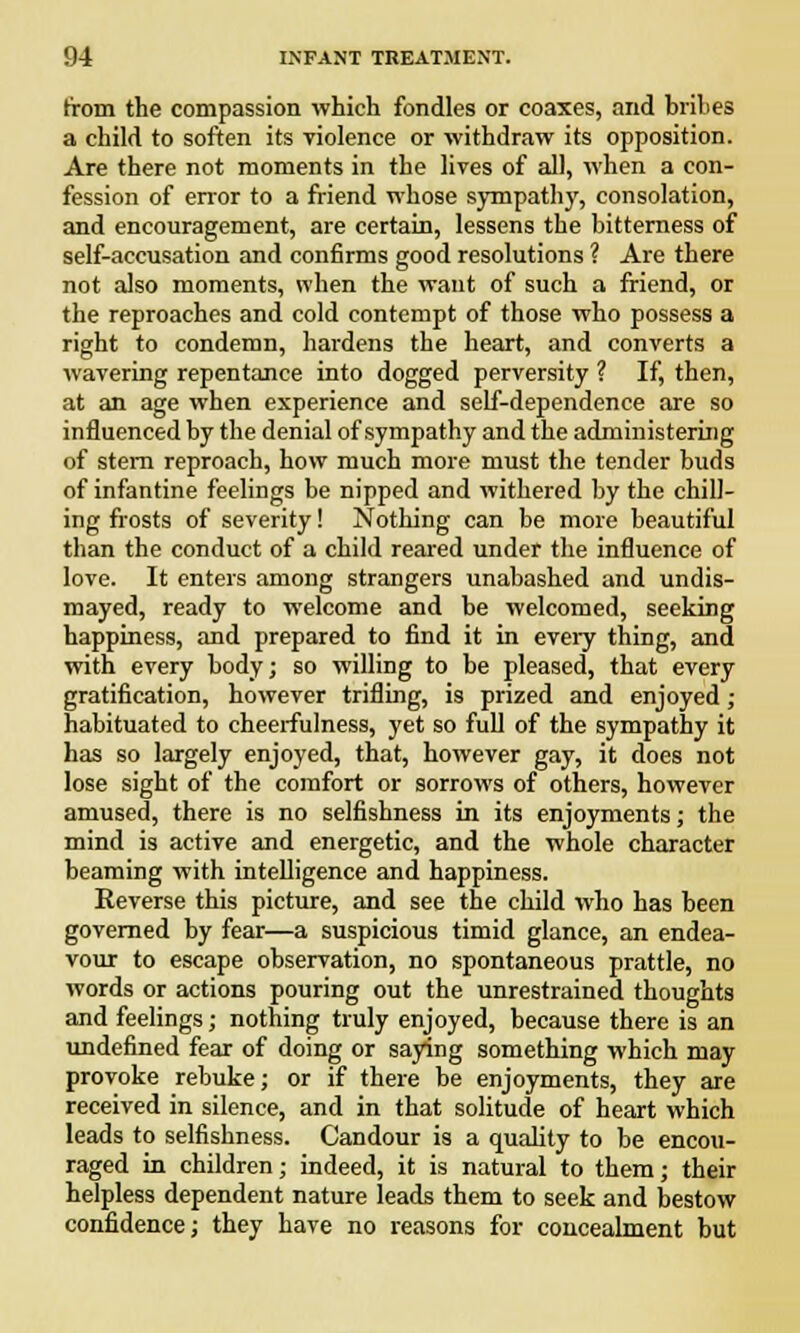 from the compassion which fondles or coaxes, and brihes a child to soften its violence or withdraw its opposition. Are there not moments in the lives of all, when a con- fession of error to a friend whose sympathy, consolation, and encouragement, are certain, lessens the bitterness of self-accusation and confirms good resolutions ? Are there not also moments, when the want of such a friend, or the reproaches and cold contempt of those who possess a right to condemn, hardens the heart, and converts a wavering repentance into dogged perversity ? If, then, at an age when experience and self-dependence are so influenced by the denial of sympathy and the administering of stern reproach, how much more must the tender buds of infantine feelings be nipped and withered by the chill- ing frosts of severity! Nothing can be more beautiful than the conduct of a child reared under the influence of love. It enters among strangers unabashed and undis- mayed, ready to welcome and be welcomed, seeking happiness, and prepared to find it in every thing, and with every body; so willing to be pleased, that every gratification, however trifling, is prized and enjoyed ; habituated to cheerfulness, yet so full of the sympathy it has so largely enjoyed, that, however gay, it does not lose sight of the comfort or sorrows of others, however amused, there is no selfishness in its enjoyments; the mind is active and energetic, and the whole character beaming with intelligence and happiness. Reverse this picture, and see the child who has been governed by fear—a suspicious timid glance, an endea- vour to escape observation, no spontaneous prattle, no words or actions pouring out the unrestrained thoughts and feelings; nothing truly enjoyed, because there is an undefined fear of doing or saying something which may provoke rebuke; or if there be enjoyments, they are received in silence, and in that solitude of heart which leads to selfishness. Candour is a quality to be encou- raged in children; indeed, it is natural to them; their helpless dependent nature leads them to seek and bestow confidence; they have no reasons for concealment but