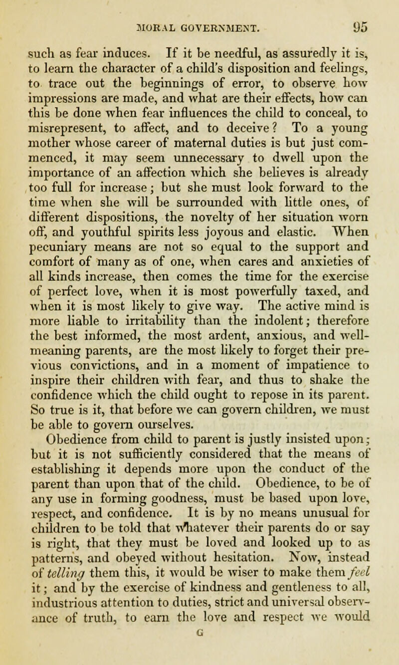 such as fear induces. If it be needful, as assuredly it is, to learn the character of a child's disposition and feelings, to trace out the beginnings of error, to observe how impressions are made, and what are their effects, how can this be done when fear influences the child to conceal, to misrepresent, to affect, and to deceive ? To a young mother whose career of maternal duties is but just com- menced, it may seem unnecessary to dwell upon the importance of an affection which she believes is already too full for increase; but she must look forward to the time when she will be surrounded with little ones, of different dispositions, the novelty of her situation worn off, and youthful spirits less joyous and elastic. When pecuniary means are not so equal to the support and comfort of many as of one, when cares and anxieties of all kinds increase, then comes the time for the exercise of perfect love, when it is most powerfully taxed, and when it is most likely to give way. The active mind is more liable to irritability than the indolent; therefore the best informed, the most ardent, anxious, and well- meaning parents, are the most likely to forget their pre- vious convictions, and in a moment of impatience to inspire their children with fear, and thus to shake the confidence which the child ought to repose in its parent. So true is it, that before we can govern children, we must be able to govern ourselves. Obedience from child to parent is justly insisted upon; but it is not sufficiently considered that the means of establishing it depends more upon the conduct of the parent than upon that of the child. Obedience, to be of any use in forming goodness, must be based upon love, respect, and confidence. It is by no means unusual for children to be told that whatever their parents do or say is right, that they must be loved and looked up to as patterns, and obeyed without hesitation. Now, instead of telling them this, it would be wiser to make them feel it; and by the exercise of kindness and gentleness to all, industrious attention to duties, strict and universal observ- ance of truth, to earn the love and respect we would G