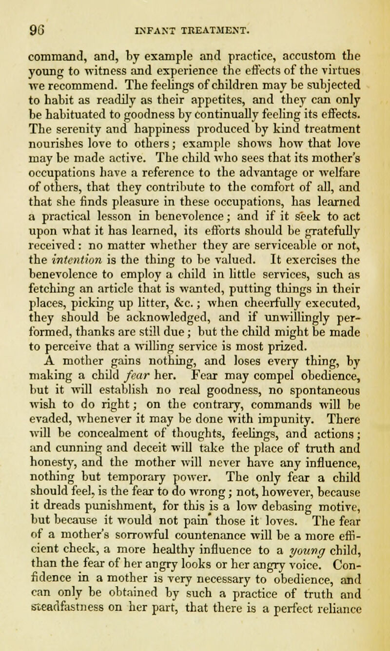 command, and, by example and practice, accustom the young to witness and experience the effects of the virtues we recommend. The feelings of children may be subjected to habit as readily as their appetites, and they can only be habituated to goodness by continually feeling its effects. The serenity and happiness produced by kind treatment nourishes love to others; example shows how that love may be made active. The child who sees that its mother's occupations have a reference to the advantage or welfare of others, that they contribute to the comfort of all, and that she finds pleasure in these occupations, has learned a practical lesson in benevolence; and if it seek to act upon what it has learned, its efforts should be gratefully received: no matter whether they are serviceable or not, the intention is the thing to be valued. It exercises the benevolence to employ a child in little services, such as fetching an article that is wanted, putting things in their places, picking up litter, &c.; when cheerfully executed, they should be acknowledged, and if unwillingly per- formed, thanks are still due; but the child might be made to perceive that a willing service is most prized. A mother gains nothing, and loses every thing, by making a child fear her. Fear may compel obedience, but it will establish no real goodness, no spontaneous wish to do right; on the contrary, commands will be evaded, whenever it may be done with impunity. There will be concealment of thoughts, feelings, and actions; and cunning and deceit will take the place of truth and honesty, and the mother will never have any influence, nothing but temporary power. The only fear a child should feel, is the fear to do wrong; not, however, because it dreads punishment, for this is a low debasing motive, but because it would not pain those it loves. The fear of a mother's sorrowful countenance will be a more effi- cient check, a more healthy influence to a young child, than the fear of her angry looks or her angry voice. Con- fidence in a mother is very necessary to obedience, and can only be obtained by such a practice of truth and steadfastness on her part, that there is a perfect reliance