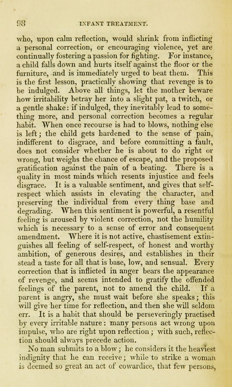 who, upon calm reflection, would shrink from inflicting a personal correction, or encouraging violence, yet are continually fostering a passion for fighting. For instance, a child falls down and hurts itself against the floor or the furniture, and is immediately urged to beat them. This is the first lesson, practically showing that revenge is to be indulged. Above all things, let the mother beware how irritability betray her into a slight pat, a twitch, or a gentle shake: if indulged, they inevitably lead to some- thing more, and personal correction becomes a regular habit. When once recourse is had to blows, nothing else is left; the child gets hardened to the sense of pain, indifferent to disgrace, and before committing a fault, does not consider whether he is about to do right or wrong, but weighs the chance of escape, and the proposed gratification against the pain of a beating. There is a quality in most minds which resents injustice and feels disgrace. It is a valuable sentiment, and gives that self- respect which assists in elevating the character, and preserving the individual from every thing base and degrading. When this sentiment is powerful, a resentful feeling is aroused by violent correction, not the humility which is necessary to a sense of error and consequent amendment. Where it is not active, chastisement extin- guishes all feeling of self-respect, of honest and worthy ambition, of generous desires, and establishes in their stead a taste for all that is base, low, and sensual. Every correction that is inflicted in anger bears the appearance of revenge, and seems intended to gratify the offended feelings of the parent, not to amend the child. If a parent is angry, she must wait before she speaks; this will give her time for reflection, and then she will seldom err. It is a habit that should be perseveringly practised by every irritable nature : many persons act wrong upon impulse, who are right upon reflection; with such, reflec- tion should always precede action. No man submits to a blow; he considers it the heaviest indignity that he can receive; while to strike a woman is deemed so great an act of cowardice, that few persons,
