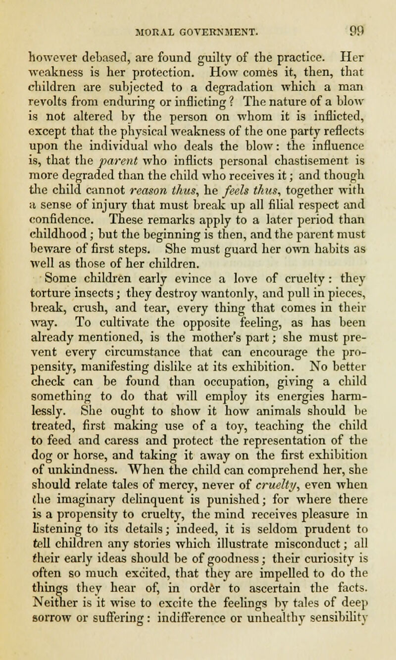 however debased, are found guilty of the practice. Her weakness is her protection. How comes it, then, that children are subjected to a degradation which a man revolts from enduring or inflicting ? The nature of a blow is not altered by the person on whom it is inflicted, except that the physical weakness of the one party reflects upon the individual who deals the blow: the influence is, that the parent who inflicts personal chastisement is more degraded than the child who receives it; and though the child cannot reason thus, he feels thus, together with ;i sense of injury that must break up all filial respect and confidence. These remarks apply to a later period than childhood; but the beginning is then, and the parent must beware of first steps. She must guard her own habits as well as those of her children. Some children early evince a love of cruelty : they torture insects; they destroy wantonly, and pull in pieces, break, crush, and tear, every thing that comes in their way. To cultivate the opposite feeling, as has been already mentioned, is the mother's part; she must pre- vent every circumstance that can encourage the pro- pensity, manifesting dislike at its exhibition. No better check can be found than occupation, giving a child something to do that will employ its energies harm- lessly. She ought to show it how animals should be treated, first making use of a toy, teaching the child to feed and caress and protect the representation of the dog or horse, and taking it away on the first exhibition of unkindness. When the child can comprehend her, she should relate tales of mercy, never of cruelty, even when the imaginary delinquent is punished; for where there is a propensity to cruelty, the mind receives pleasure in listening to its details; indeed, it is seldom prudent to tell children any stories which illustrate misconduct; all their early ideas should be of goodness; their curiosity is often so much excited, that they are impelled to do the things they hear of, in order to ascertain the facts. Neither is it wise to excite the feelings by tales of deep sorrow or suffering: indifference or unhealthy sensibility