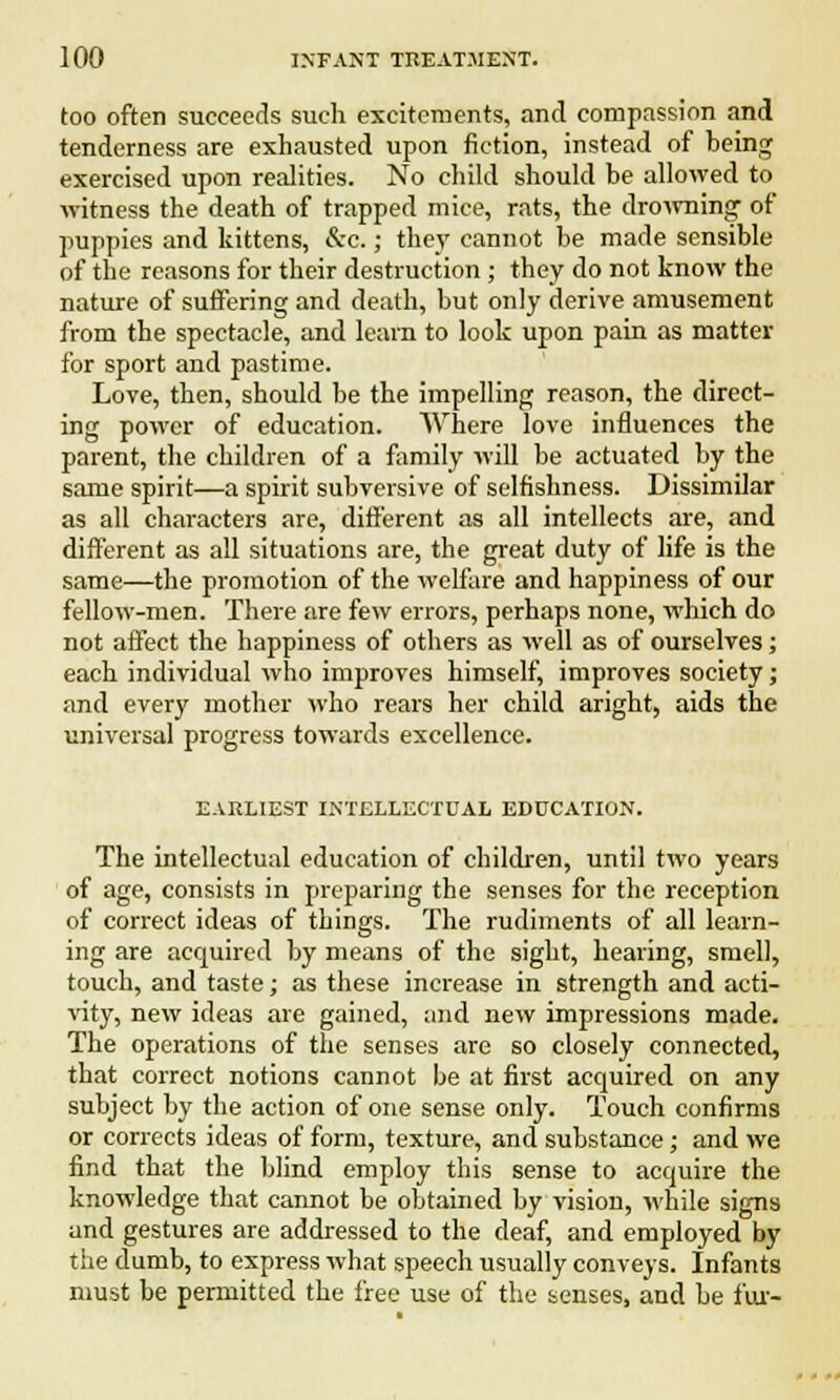 too often succeeds such excitements, and compassion and tenderness are exhausted upon fiction, instead of being exercised upon realities. No child should be allowed to witness the death of trapped mice, rats, the drowning- of puppies and kittens, &c.; they cannot be made sensible of the reasons for their destruction ; they do not know the nature of suffering and death, but only derive amusement from the spectacle, and learn to look upon pain as matter for sport and pastime. Love, then, should be the impelling reason, the direct- ing power of education. Where love influences the parent, the children of a family will be actuated by the same spirit—a spirit subversive of selfishness. Dissimilar as all characters are, different as all intellects are, and different as all situations are, the great duty of life is the same—the promotion of the welfare and happiness of our fellow-men. There are few errors, perhaps none, which do not affect the happiness of others as well as of ourselves; each individual who improves himself, improves society; and every mother who rears her child aright, aids the universal progress towards excellence. EARLIEST INTELLECTUAL EDUCATION. The intellectual education of children, until two years of age, consists in preparing the senses for the reception of correct ideas of things. The rudiments of all learn- ing are acquired by means of the sight, hearing, smell, touch, and taste; as these increase in strength and acti- vity, new ideas are gained, and new impressions made. The operations of the senses are so closely connected, that correct notions cannot be at first accpuired on any subject by the action of one sense only. Touch confirms or corrects ideas of form, texture, and substance; and we find that the blind employ this sense to acquire the knowledge that cannot be obtained by vision, while signs and gestures are addressed to the deaf, and employed by the dumb, to express what speech usually conveys. Infants must be permitted the free use of the senses, and be fur-
