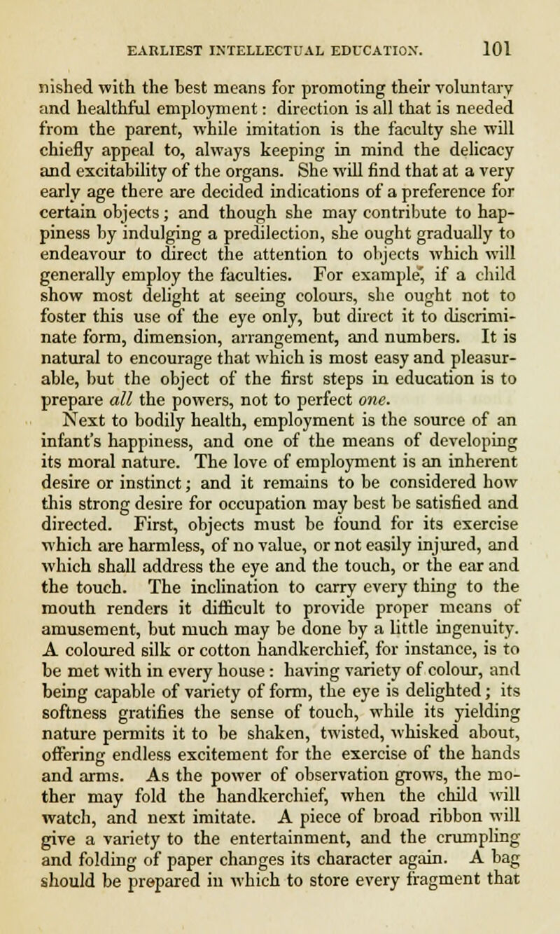 nished with the best means for promoting their voluntary and healthful employment: direction is all that is needed from the parent, while imitation is the faculty she will chiefly appeal to, always keeping in mind the delicacy and excitability of the organs. She will find that at a very early age there are decided indications of a preference for certain objects; and though she may contribute to hap- piness by indulging a predilection, she ought gradually to endeavour to direct the attention to objects which will generally employ the faculties. For example*, if a child show most delight at seeing colours, she ought not to foster this use of the eye only, but direct it to discrimi- nate form, dimension, arrangement, and numbers. It is natural to encourage that which is most easy and pleasur- able, but the object of the first steps in education is to prepare all the powers, not to perfect one. Next to bodily health, employment is the source of an infant's happiness, and one of the means of developing its moral nature. The love of employment is an inherent desire or instinct; and it remains to be considered bow this strong desire for occupation may best be satisfied and directed. First, objects must be found for its exercise which are harmless, of no value, or not easily injured, and which shall address the eye and the touch, or the ear and the touch. The inclination to carry every thing to the mouth renders it difficult to provide proper means of amusement, but much may be done by a little ingenuity. A coloured silk or cotton handkerchief, for instance, is to be met with in every house: having variety of colour, and being capable of variety of form, the eye is delighted; its softness gratifies the sense of touch, while its yielding nature permits it to be shaken, twisted, whisked about, offering endless excitement for the exercise of the hands and arms. As the power of observation grows, the mo- ther may fold the handkerchief, when the child will watch, and next imitate. A piece of broad ribbon will give a variety to the entertainment, and the crumpling and folding of paper changes its character again. A bag should be prepared in which to store every fragment that