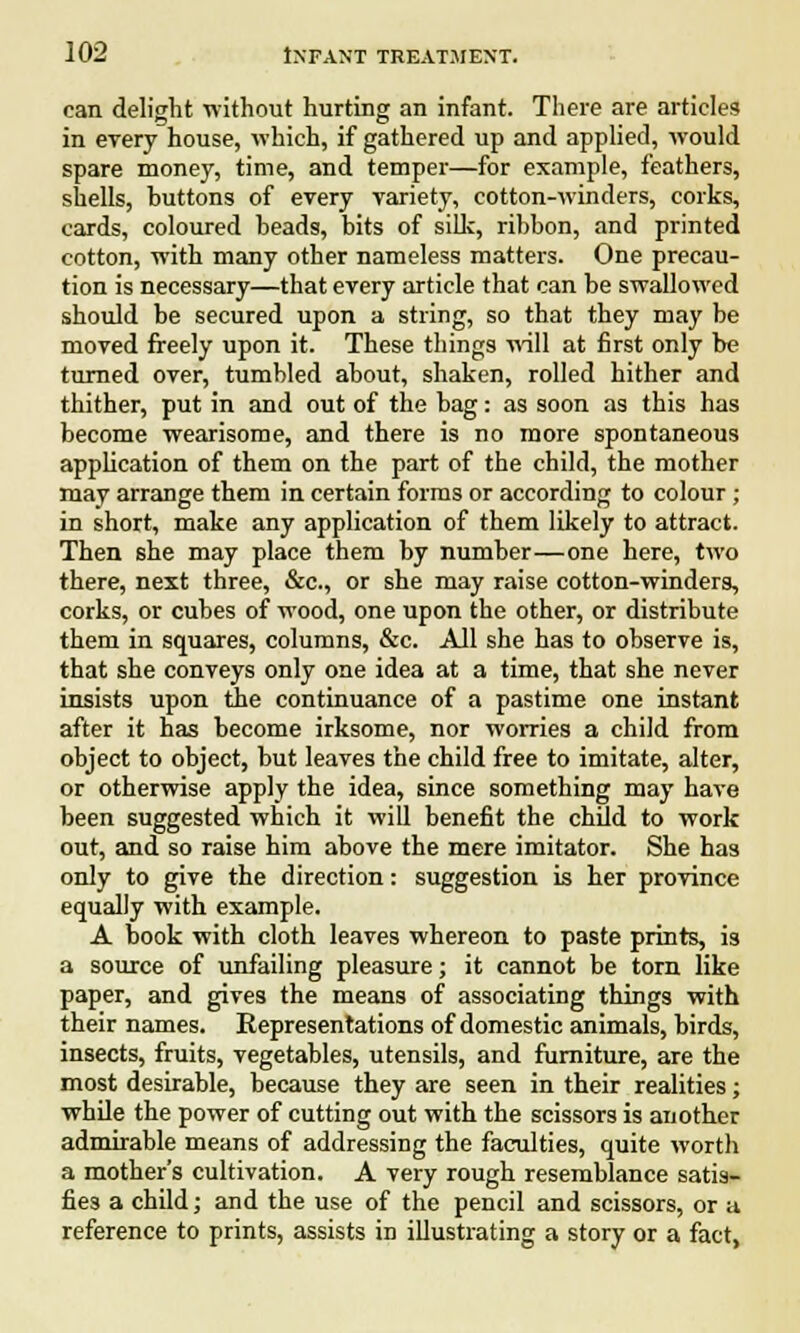 can delight ■without hurting an infant. There are articles in every house, which, if gathered up and applied, would spare money, time, and temper—for example, feathers, shells, huttons of every variety, cotton-winders, corks, cards, coloured beads, bits of silk, ribbon, and printed cotton, with many other nameless matters. One precau- tion is necessary—that every article that can be swallowed should be secured upon a string, so that they may be moved freely upon it. These things will at first only be turned over, tumbled about, shaken, rolled hither and thither, put in and out of the bag: as soon as this has become wearisome, and there is no more spontaneous application of them on the part of the child, the mother may arrange them in certain forms or according to colour ; in short, make any application of them likely to attract. Then she may place them by number—one here, two there, next three, &c, or she may raise cotton-winders, corks, or cubes of wood, one upon the other, or distribute them in squares, columns, &c. All she has to observe is, that she conveys only one idea at a time, that she never insists upon the continuance of a pastime one instant after it has become irksome, nor worries a child from object to object, but leaves the child free to imitate, alter, or otherwise apply the idea, since something may have been suggested which it will benefit the child to work out, and so raise him above the mere imitator. She has only to give the direction: suggestion is her province equally with example. A book with cloth leaves whereon to paste prints, is a source of unfailing pleasure; it cannot be torn like paper, and gives the means of associating things with their names. Representations of domestic animals, birds, insects, fruits, vegetables, utensils, and furniture, are the most desirable, because they are seen in their realities; while the power of cutting out with the scissors is another admirable means of addressing the faculties, quite worth a mother's cultivation. A very rough resemblance satis- fies a child; and the use of the pencil and scissors, or a reference to prints, assists in illustrating a story or a fact,
