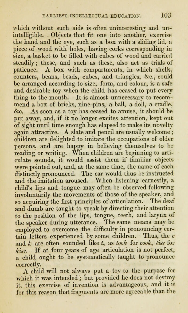 which without such aids is often uninteresting and un- intelligible. Objects that fit one into another, exercise the hand and the eye, such as a box with a sliding lid, a piece of wood with holes, haring corks corresponding in size, a basket to be filled with cubes of wood and carried steadily; these, and such as these, also act as trials of patience. A box with compartments, in which shells, counters, beans, beads, cubes, and triangles, &c, could be arranged according to size, form, and colour, is a safe and desirable toy when the child has ceased to put every thing to the mouth. It is almost unnecessary to recom- mend a box of bricks, nine-pins, a ball, a doll, a cradle, &c. As soon as a toy has ceased to amuse, it should be put away, and, if it no longer excites attention, kept out of sight until time enough has elapsed to make its novelty again attractive. A slate and pencil are usually welcome; children are delighted to imitate the occupations of older persons, and are happy in believing themselves to be reading or writing. When children are beginning to arti- culate sounds, it would assist them if familiar objects were pointed out, and, at the same time, the name of each distinctly pronounced. The ear would thus be instructed and the imitation aroused. When listening earnestly, a child's lips and tongue may often be observed following involuntarily the movements of those of the speaker, and so acquiring the first principles of articulation. The deaf and dumb are taught to speak by directing their attention to the position of the lips, tongue, teeth, and larynx of the speaker during utterance. The same means may be employed to overcome the difficulty in pronouncing cer- tain letters experienced by some children. Thus, the c and k are often sounded like t, as took for cook, tiss for kiss. If at four years of age articulation is not perfect, a child ought to be systematically taught to pronounce correctly. A child will not always put a toy to the purpose for which it was intended; but provided he does not destroy it, this exercise of invention is advantageous, and it is for this reason that fragments are more agreeable than the