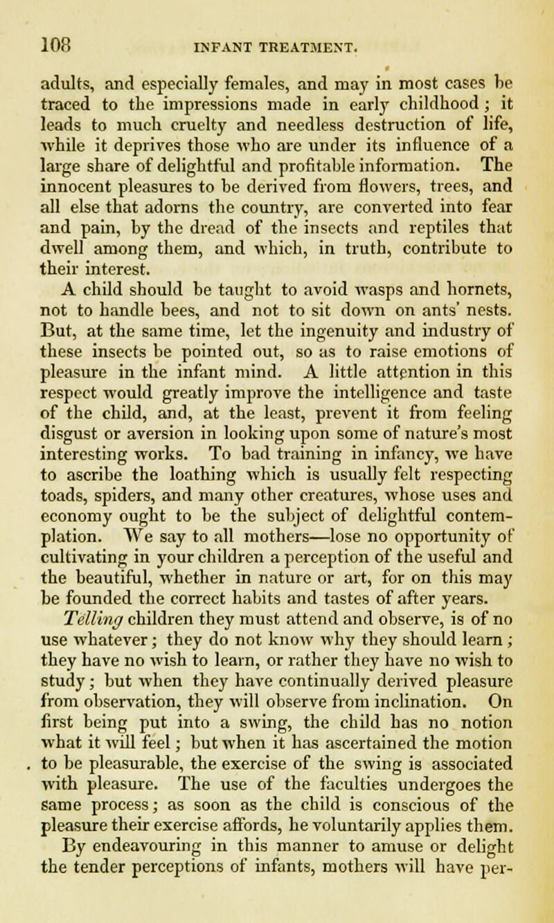 adults, and especially females, and may in most cases be traced to the impressions made in early childhood ; it leads to much cruelty and needless destruction of life, while it deprives those who are under its influence of a large share of delightful and profitable information. The innocent pleasures to be derived from flowers, trees, and all else that adorns the country, are converted into fear and pain, by the dread of the insects and reptiles that dwell among them, and which, in truth, contribute to their interest. A child should be taught to avoid wasps and hornets, not to handle bees, and not to sit down on ants' nests. But, at the same time, let the ingenuity and industry of these insects be pointed out, so as to raise emotions of pleasure in the infant mind. A little attention in this respect would greatly improve the intelligence and taste of the child, and, at the least, prevent it from feeling disgust or aversion in looking upon some of nature's most interesting works. To bad training in infancy, we have to ascribe the loathing which is usually felt respecting toads, spiders, and many other creatures, whose uses and economy ought to be the subject of delightful contem- plation. We say to all mothers—lose no opportunity of cultivating in your children a perception of the useful and the beautiful, whether in nature or art, for on this may be founded the correct habits and tastes of after years. Telling children they must attend and observe, is of no use whatever; they do not know why they should learn; they have no wish to learn, or rather they have no wish to study; but when they have continually derived pleasure from observation, they will observe from inclination. On first being put into a swing, the child has no notion what it will feel; but when it has ascertained the motion to be pleasurable, the exercise of the swing is associated with pleasure. The use of the faculties undergoes the same process; as soon as the child is conscious of the pleasure their exercise affords, he voluntarily applies them. By endeavouring in this manner to amuse or delight the tender perceptions of infants, mothers will have per-