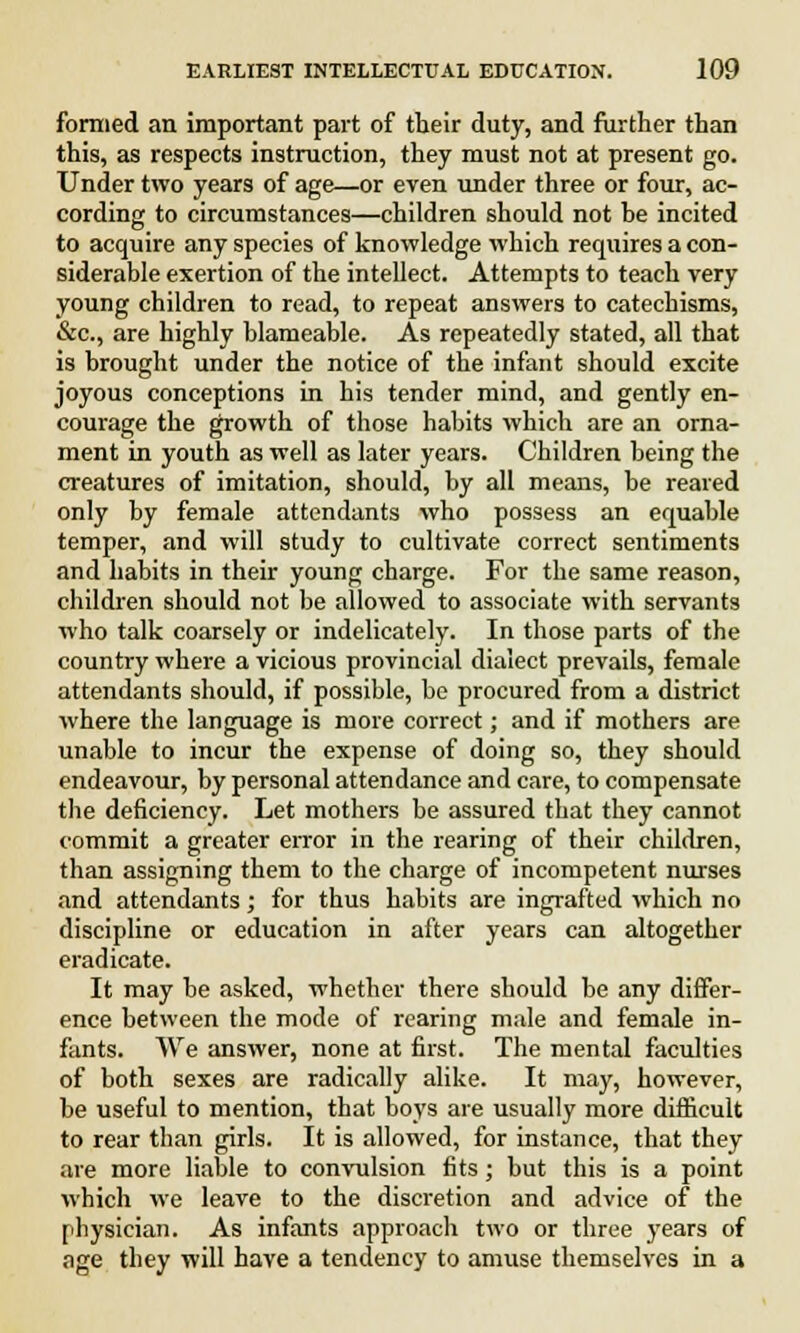 formed an important part of their duty, and further than this, as respects instruction, they must not at present go. Under two years of age—or even under three or four, ac- cording to circumstances—children should not be incited to acquire any species of knowledge which requires a con- siderable exertion of the intellect. Attempts to teach very young children to read, to repeat answers to catechisms, &c, are highly blameable. As repeatedly stated, all that is brought under the notice of the infant should excite joyous conceptions in his tender mind, and gently en- courage the growth of those habits which are an orna- ment in youth as well as later years. Children being the creatures of imitation, should, by all means, be reared only by female attendants who possess an equable temper, and will study to cultivate correct sentiments and habits in their young charge. For the same reason, children should not be allowed to associate with servants who talk coarsely or indelicately. In those parts of the country where a vicious provincial dialect prevails, female attendants should, if possible, be procured from a district where the language is more correct; and if mothers are unable to incur the expense of doing so, they should endeavour, by personal attendance and care, to compensate the deficiency. Let mothers be assured that they cannot commit a greater error in the rearing of their children, than assigning them to the charge of incompetent nurses and attendants; for thus habits are ingrafted which no discipline or education in after years can altogether eradicate. It may be asked, whether there should be any differ- ence between the mode of rearing male and female in- fants. We answer, none at first. The mental faculties of both sexes are radically alike. It may, however, be useful to mention, that boys are usually more difficult to rear than girls. It is allowed, for instance, that they are more liable to convulsion fits; but this is a point which we leave to the discretion and advice of the physician. As infants approach two or three years of age they will have a tendency to amuse themselves in a