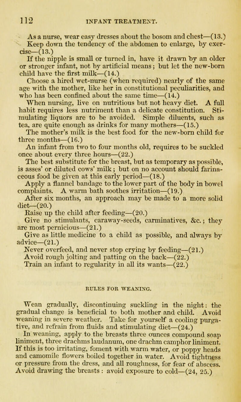 As a nurse, wear easy dresses about the bosom and chest—(13.) Keep down the tendency of the abdomen to enlarge, by exer- cise—CIS.) If the nipple is small or turned in, have it drawn by an older or stronger infant, not by artificial means; but let the new-born child have the first milk—(14.) Choose a hired wet-nurse (when required) nearly of the same age with the mother, like her in constitutional peculiarities, and who has been confined about the same time—(14.) When nursing, live on nutritious but not heavy diet. A full habit requires less nutriment than a delicate constitution. Sti- mulating liquors are to be avoided. Simple diluents, such as tea, are quite enough as drinks for many mothers—(15.) The mother's milk is the best food for the new-born child for three months—(16.) An infant from two to four months old, requires to be suckled once about every three hours—(22.) The best substitute for the breast, but as temporary as possible, is asses' or diluted cows' milk; but on no account should farina- ceous food be given at this early period—(18.) Apply a flannel bandage to the lower part of the body in bowel complaints. A warm bath soothes irritation—(19.) After six months, an approach may be made to a more solid diet—(20.) Kaise up the child after feeding—(20.) Give no stimulants, caraway-seeds, carminatives, &c.; they are most pernicious—(21.) Give as little medicine to a child as possible, and always by advice—(21.) Never overfeed, and never stop crying by feeding—(21.) Avoid rough jolting and patting on the back—(22.) Train an infant to regularity in all its wants—(22.) RULES FOR WEANING. Wean gradually, discontinuing suckling in the night; the gradual change is beneficial to both mother and child. Avoid weaning in severe weather. Take for yourself a cooling purga- tive, and refrain from fluids and stimulating diet—(24.) In weaning, apply to the breasts three ounces compound soap liniment, three drachms laudanum, one drachm camphor liniment. If this is too irritating, foment with warm water, or poppy heads and camomile flowers boiled together in water. Avoid tightness or pressure from the dress, and all roughness, for fear of abscess. Avoid drawing the breasts : avoid exposure to cold—(24, 25.)