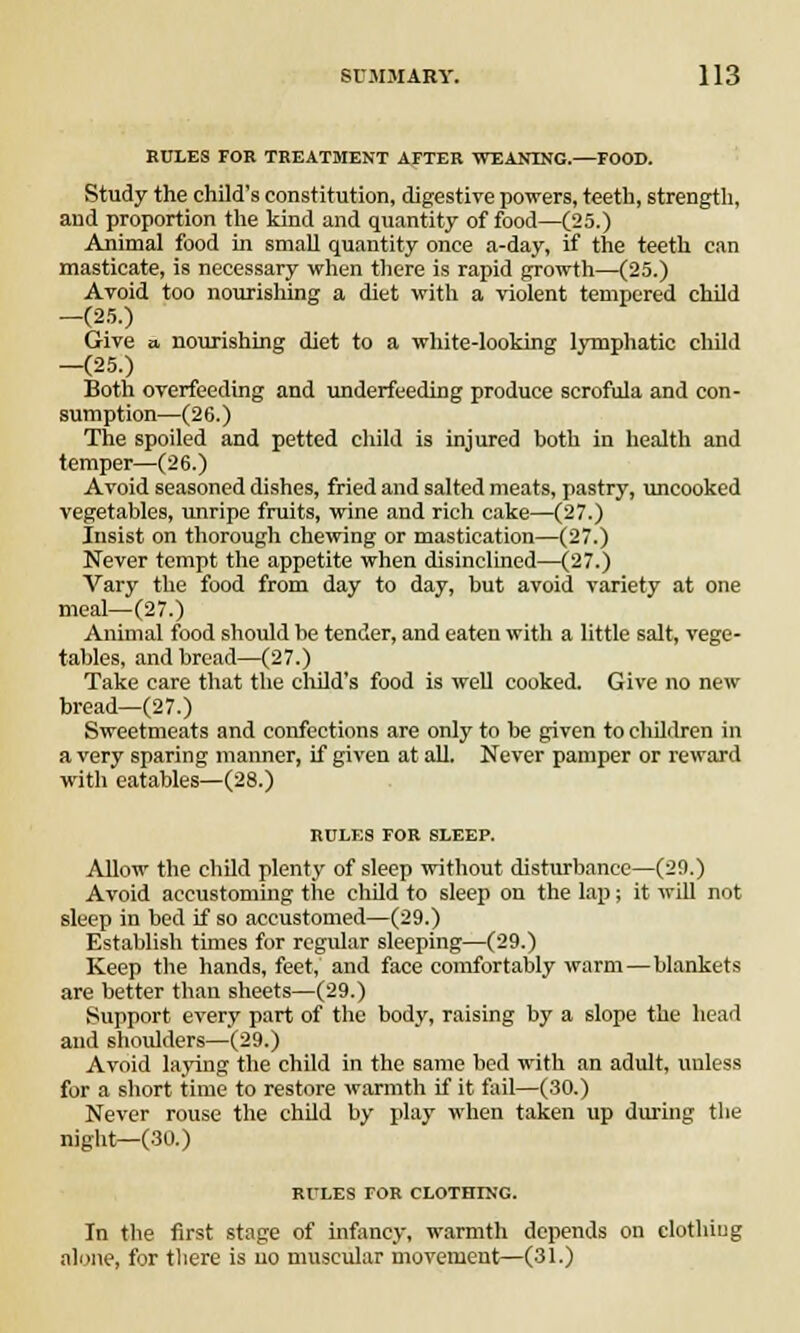RULES FOB TREATMENT AFTER WEANING.—FOOD. Study the child's constitution, digestive powers, teeth, strength, and proportion the kind and quantity of food—(25.) Animal food in small quantity once a-day, if the teeth can masticate, is necessary when there is rapid growth—(25.) Avoid too nourishing a diet with a violent tempered child -(25.) Give a nourishing diet to a white-looking lymphatic child -(25.) Both overfeeding and underfeeding produce scrofula and con- sumption—(26.) The spoiled and petted child is injured both in health and temper—(26.) Avoid seasoned dishes, fried and salted meats, pastry, uncooked vegetables, unripe fruits, wine and rich cake—(27.) Insist on thorough chewing or mastication—(27.) Never tempt the appetite when disinclined—(27.) Vary the food from day to day, but avoid variety at one meal—(27.) Animal food should be tender, and eaten with a little salt, vege- tables, and bread—(27.) Take care that the child's food is well cooked. Give no new bread—(27.) Sweetmeats and confections are only to be given to children in a very sparing manner, if given at all. Never pamper or reward with eatables—(28.) RULES FOR SLEEP. Allow the child plenty of sleep without disturbance—(29.) Avoid accustoming the child to sleep on the lap; it will not sleep in bed if so accustomed—(29.) Establish times for regular sleeping—(29.) Keep the hands, feet, and face comfortably warm—blankets are better than sheets—(29.) Support every part of the body, raising by a slope the head and shoulders—(29.) Avoid laying the child in the same bed with an adult, unless for a short time to restore warmth if it fail—(30.) Never rouse the child by play when taken up during the night—(30.) RULES FOR CLOTHING. In the first stage of infancy, warmth depends on clothing alone, for there is uo muscular movement—(31.)