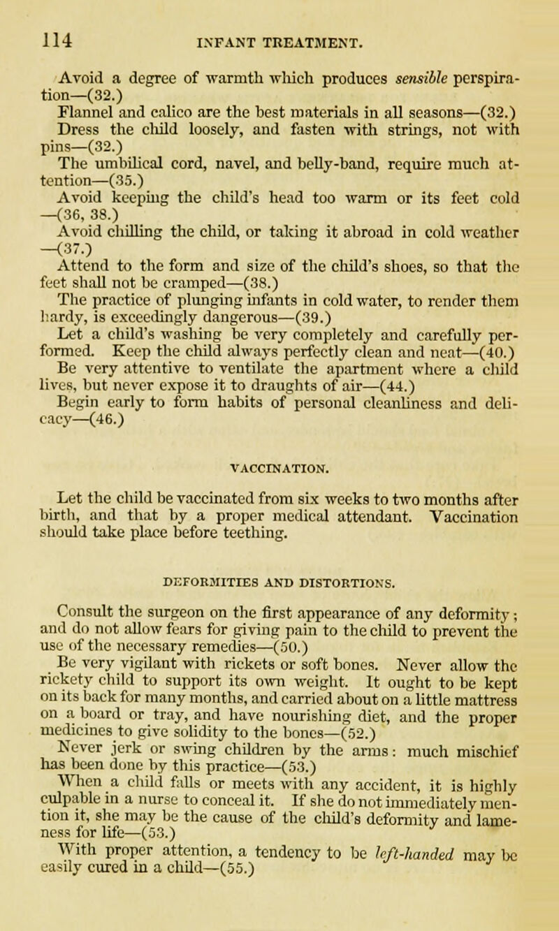 Avoid a degree of warmth which produces sensible perspira- tion—(32.) Flannel and calico are the best materials in all seasons—(32.) Dress the child loosely, and fasten with strings, not with pins—(32.) The umbilical cord, navel, and belly-band, require much at- tention—(35.) Avoid keephig the child's head too warm or its feet cold —(36, 38.) Avoid chilling the child, or talcing it abroad in cold weather -(37.) Attend to the form and size of the child's shoes, so that the feet shall not be cramped—(38.) The practice of plunging infants in cold water, to render them hardy, is exceedingly dangerous—(39.) Let a child's washing be very completely and carefully per- formed. Keep the child always perfectly clean and neat—(40.) Be very attentive to ventilate the apartment where a child lives, but never expose it to draughts of air—(44.) Begin early to form habits of personal cleanliness and deli- cacy—(46.) VACCINATION. Let the child be vaccinated from six weeks to two months after birth, and that by a proper medical attendant. Vaccination should take place before teething. DEFORMITIES AND DISTORTIONS. Consult the surgeon on the first appearance of any deformity; and do not allow fears for giving pain to the child to prevent the use of the necessary remedies—(50.) Be very vigilant with rickets or soft bones. Never allow the rickety child to support its own weight. It ought to be kept on its back for many months, and carried about on a little mattress on a board or tray, and have nourishing diet, and the proper medicines to give solidity to the bones—(52.) Never jerk or swing children by the anus: much mischief has been done by this practice—(53.) When a child fidls or meets with any accident, it is highly culpable in a nurse to conceal it. If she do not immediately men- tion it, she may be the cause of the child's deformity and lame- ness for life—(53.) With proper attention, a tendency to be left-handed may be easily cured in a child—(55.)