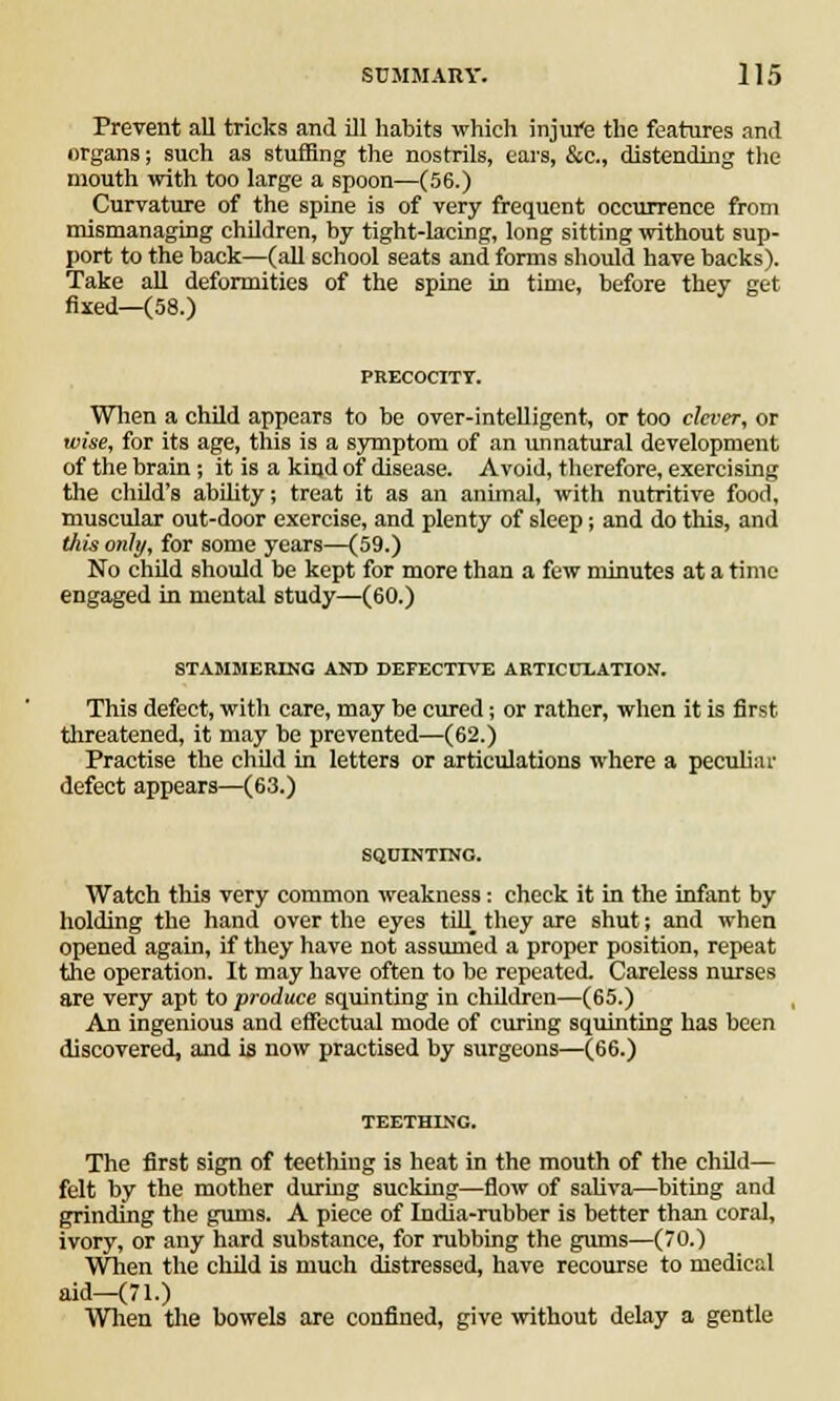 Prevent all tricks and ill habits which injure the features and organs; such as stuffing the nostrils, ears, &c, distending the mouth with too large a spoon—(56.) Curvature of the spine is of very frequent occurrence from mismanaging children, by tight-lacing, long sitting without sup- port to the back—(all school seats and forms should have backs). Take all deformities of the spine in time, before they get fixed—(58.) When a child appears to be over-intelligent, or too clever, or wise, for its age, this is a symptom of an unnatural development of the brain ; it is a kind of disease. Avoid, therefore, exercising the child's ability; treat it as an animal, with nutritive food, muscular out-door exercise, and plenty of sleep; and do this, and this only, for some years—(59.) No child should be kept for more than a few minutes at a time engaged in mental study—(60.) STAMMERING AND DEFECTIVE ARTICULATION. This defect, with care, may be cured; or rather, when it is first threatened, it may be prevented—(62.) Practise the child in letters or articulations where a peculiar defect appears—(63.) SQUINTING. Watch this very common weakness: check it in the infant by holding the hand over the eyes till_ they are shut; and when opened again, if they have not assumed a proper position, repeat the operation. It may have often to be repeated. Careless nurses are very apt to produce squinting in children—(65.) An ingenious and effectual mode of curing squinting has been discovered, and is now practised by surgeons—(66.) TEETHING. The first sign of teething is heat in the mouth of the child— felt by the mother during sucking—flow of saliva—biting and grinding the gums. A piece of India-rubber is better than coral, ivory, or any hard substance, for nibbing the gums—(70.) When the child is much distressed, have recourse to medical aid—(71.) When the bowels are confined, give without delay a gentle