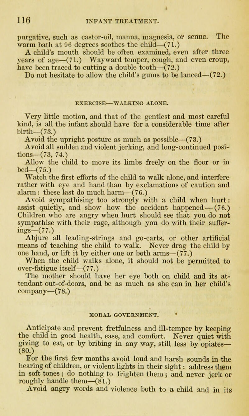 purgative, such as castor-oil, manna, magnesia, or senna. The warm bath at 96 degrees soothes the child—(71.) A child's mouth should he often examined, even after three years of age—(71.) Wayward temper, cough, and even croup, have been traced to cutting a double tooth—(72.) Do not hesitate to allow the child's gums to be lanced—(72.) EXERCISE—WALKING ALONE. Very little motion, and that of the gentlest and most careful kind, is all the infant should have for a considerable time after birth—(73.) Avoid the upright posture as much as possible—(73.) Avoid all sudden and violent jerking, and long-continued posi- tions—(73, 74.) Allow the child to move its limbs freely on the floor or in bed—(75.) Watch the first efforts of the child to walk alone, and interfere rather with eye and hand than by exclamations of caution and alarm: these last do much harm—(76.) Avoid sympathising too strongly with a child when hurt: assist quietly, and show how the accident happened — (76.) Children who are angry when hurt should see that you do not sympathise with their rage, although you do with their suffer- ings—(77.) Abjure all leading-strings and go-carts, or other artificial means of teaching the child to walk. Never drag the child by one hand, or lift it by either one or both arms—(77.) When the child walks alone, it should not be permitted to over-fatigue itself—(77.) The mother should have her eye both on child and its at- tendant out-of-doors, and be as much as she can in her child's company—(78.) MORAL GOVERNMENT. * Anticipate and prevent fretfulness and ill-temper by keeping the child in good health, ease, and comfort. Never quiet with giving to eat, or by bribing in any way, still less by opiates— (80.) For the first few months avoid loud and harsh sounds in the hearing of children, or violent lights in their sight: address them in soft tones ; do nothing to frighten them ; and never jerk or roughly handle them—(81.) Avoid angry words and violence both to a child and in its