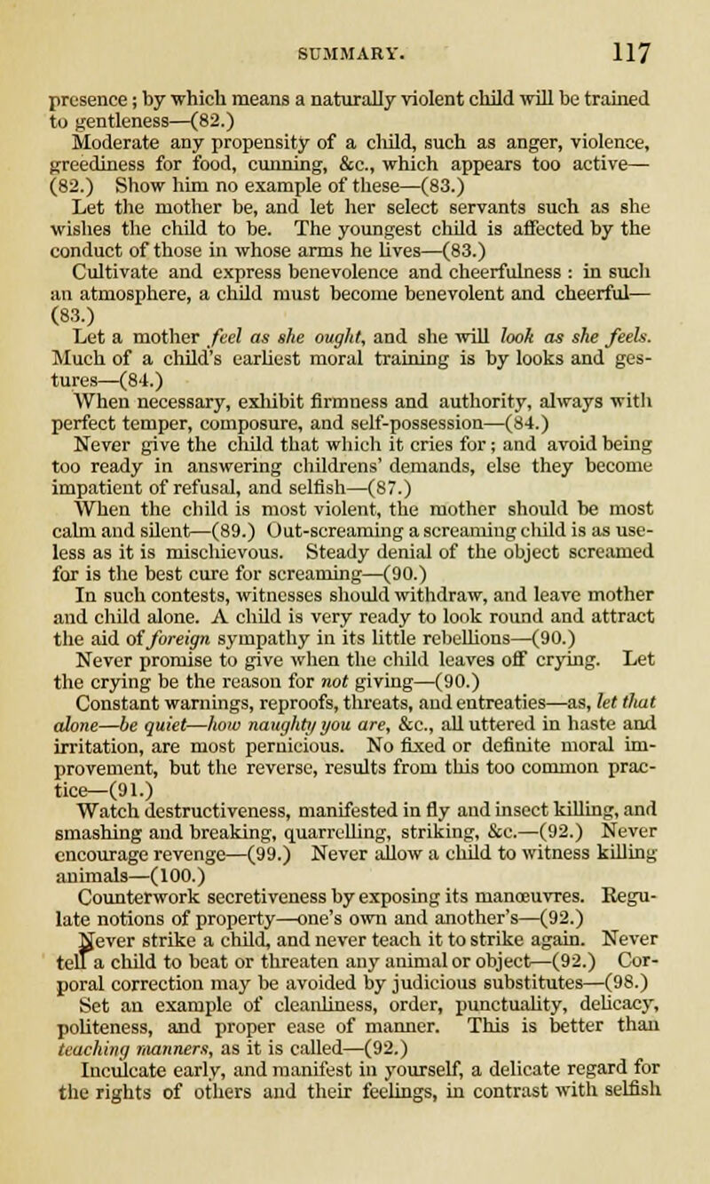 presence; by which means a naturally violent child will be trained to gentleness—(82.) Moderate any propensity of a cliild, such as anger, violence, greediness for food, cunning, &c, which appears too active— (82.) Show him no example of these—(83.) Let the mother be, and let her select servants such as she wishes the child to be. The youngest child is affected by the conduct of those in whose arms he lives—(83.) Cultivate and express benevolence and cheerfulness : in such an atmosphere, a child must become benevolent and cheerful— (83.) Let a mother feel as she ought, and she will look as she feels. Much of a child's earliest moral training is by looks and ges- tures—(84.) When necessary, exhibit firmness and authority, always with perfect temper, composure, and self-possession—(84.) Never give the child that which it cries for; and avoid being too ready in answering childrens' demands, else they become impatient of refusal, and selfish—(87.) When the child is most violent, the mother should be most calm and silent—(89.) Out-screaming a screaming child is as use- less as it is mischievous. Steady denial of the object screamed for is the best cure for screaming—(90.) In such contests, witnesses should withdraw, and leave mother and child alone. A cliild is very ready to look round and attract the aid of foreign sympathy in its little rebellions—(90.) Never promise to give when the child leaves off crying. Let the crying be the reason for not giving—(90.) Constant warnings, reproofs, threats, and entreaties—as, let tliat alone—be quiet—how naughty you are, &c, all uttered in haste and irritation, are most pernicious. No fixed or definite moral im- provement, but the reverse, results from this too common prac- tice—(91.) Watch destructiveness, manifested in fly and insect killing, and smashing and breaking, quarrelling, striking, &c.—(92.) Never encourage revenge—(99.) Never allow a child to witness killing animals—(100.) Counterwork secretiveness by exposing if s manoeuvres. Kegu- late notions of property—one's own and another's—(92.) Never strike a child, and never teach it to strike again. Never tell a child to beat or threaten any animal or object—(92.) Cor- poral correction may be avoided by judicious substitutes—(98.) Set an example of cleanliness, order, punctuality, delicacy, politeness, and proper ease of manner. This is better than teaching manners, as it is called—(92.) Inculcate early, and manifest in yourself, a delicate regard for the rights of others and their feelings, in contrast with selfish
