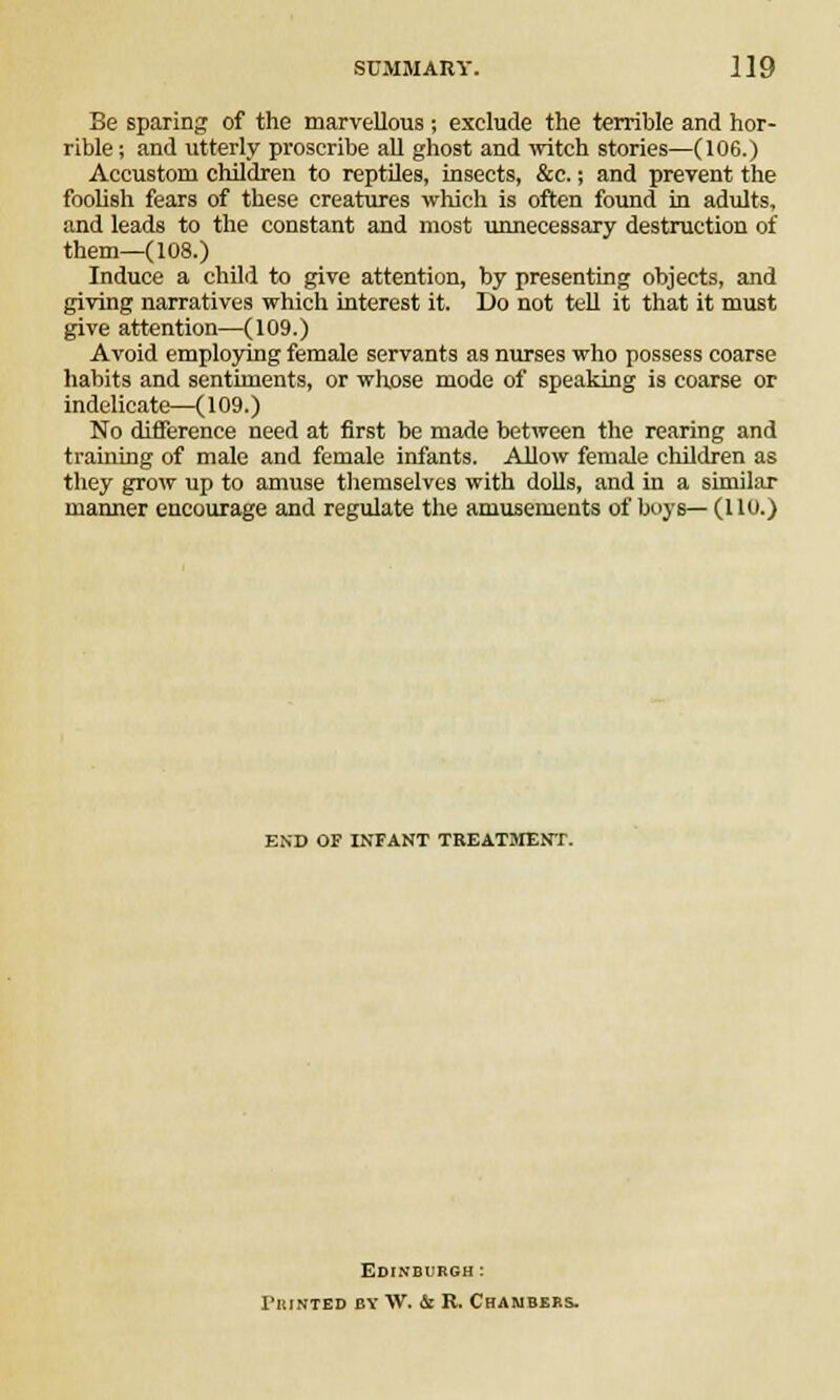 Be sparing of the marvellous; exclude the terrible and hor- rible ; and utterly proscribe all ghost and witch stories—(106.) Accustom children to reptileB, insects, &c.; and prevent the foolish fears of these creatures which is often found in adults, and leads to the constant and most unnecessary destruction of them—(108.) Induce a child to give attention, by presenting objects, and giving narratives which interest it. Do not tell it that it must give attention—(109.) Avoid employing female servants as nurses who possess coarse habits and sentiments, or whose mode of speaking is coarse or indelicate—(109.) No difference need at first be made between the rearing and training of male and female infants. Allow female children as they grow up to amuse themselves with dolls, and in a similar manner encourage and regulate the amusements of boys—(110.) END OF INFANT TREATMENT. Edinburgh : ruiNTED by W. & R. Chambers.