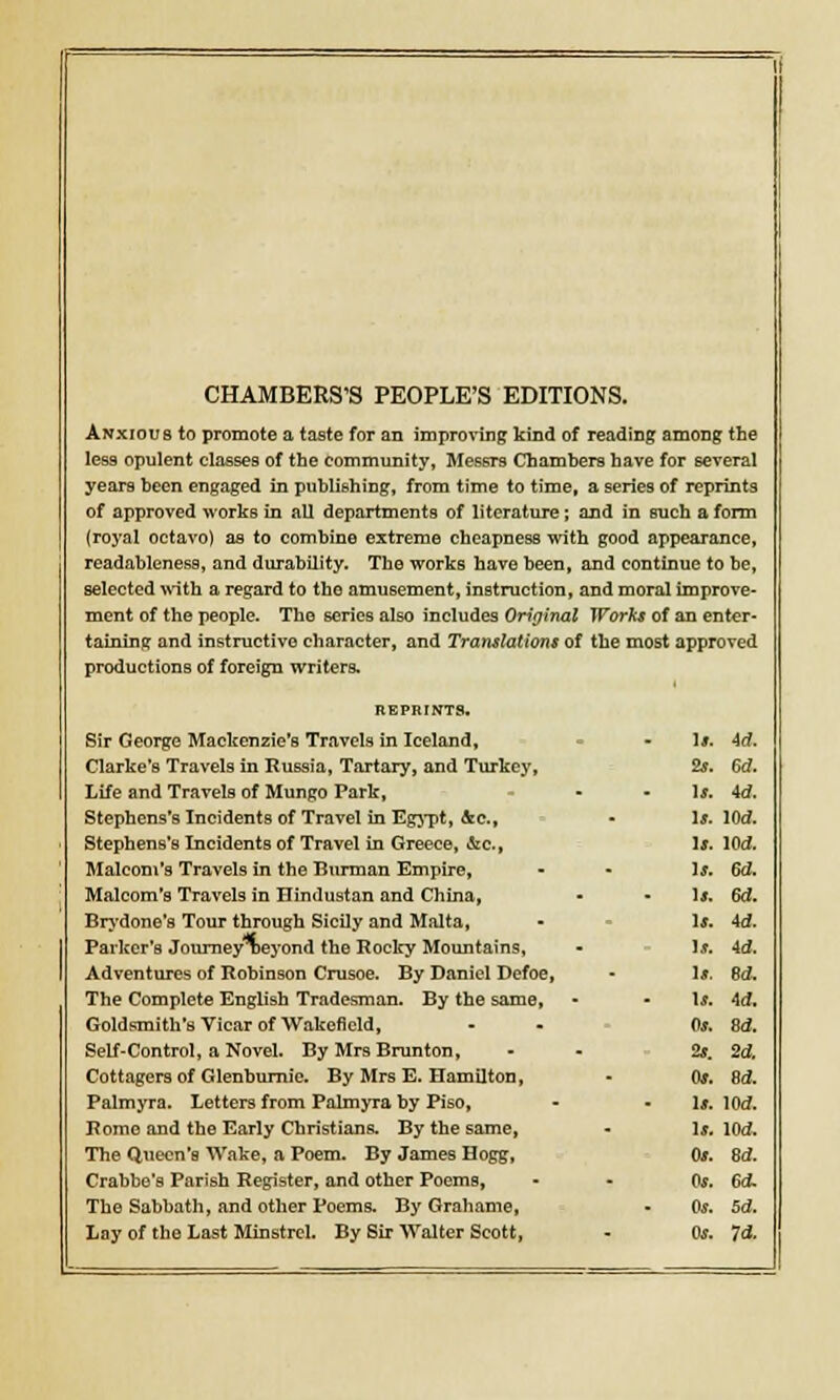 CHAMBERS'S PEOPLE'S EDITIONS. Anxious to promote a taste for an improving kind of reading among the less opulent classes of the community, Messrs Chambers have for several years been engaged in publishing, from time to time, a series of reprints of approved works in all departments of literature; and in such a form (royal octavo) as to combine extreme cheapness with good appearance, readableness, and durability. The works have been, and continue to he, selected with a regard to tho amusement, instruction, and moral improve- ment of the people. The series also includes Original Works of an enter- taining and instructive character, and Translations of the most approved productions of foreign writers. REPRINTS. Sir George Mackenzie's Travels in Iceland, Clarke's Travels in Russia, Tartary, and Turkey, Life and Travels of Mungo Park, Stephens's Incidents of Travel in Egypt, &c, Stephens's Incidents of Travel in Greece, &c, Maleom's Travels in the Burman Empire, Malcom's Travels in Hindustan and China, Brydone's Tour through Sicily and Malta, Parker's Journey neyond the Rocky Mountains, Adventures of Robinson Crusoe. By Daniel Defoe, The Complete English Tradesman. By the same, Goldsmith's Vicar of Wakefield, Self-Control, a Novel. By Mrs Brunton, Cottagers of Glenburnie. By Mrs E. Hamilton, Palmyra. Letters from Palmyra by Piso, Rome and the Early Christians. By the same, The Queen's Wake, a Poem. By James Hogg, Crabbe's Parish Register, and other Poems, The Sabbath, and other Poems. By Grahame, Lay of the Last Minstrel. By Sir Walter Scott, u. id. 2s. Sd. U. id. ]J. lOd. Is. Wd. Is. W. u. 6d. u. id. If. id. u. Bd. u. id. Os. Sd. 2s. 2d. Os. Sd. Is. Wd. If. Wd. 0*. 8d. Os. 6d. Os. Sd. Os. Id.