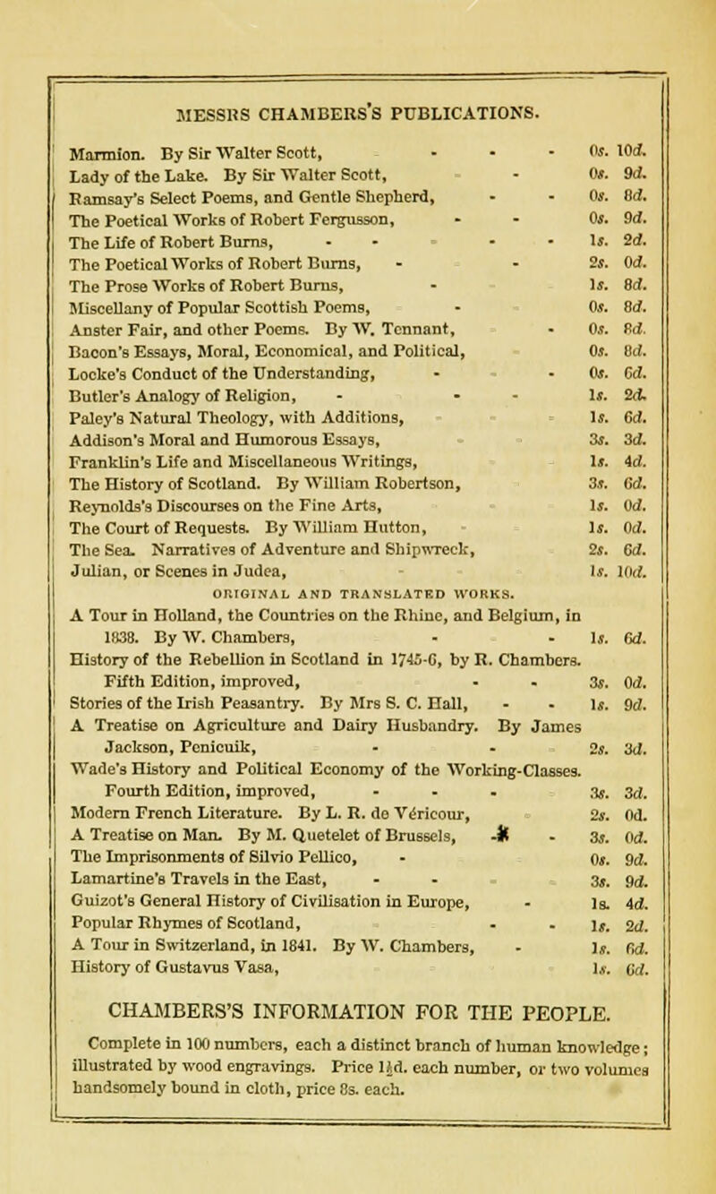 Os. 9d. Os. aa. Os. $d. Is. 2d. 2s. Od. Is. 8d. OS. 8d. Os. 9d. OS. ed. Os. m. Is. 24. Is. ed. 3s. 3d. Is. id. 3s. ed. Is. Od. Is. ed. 2s. ed. Is. KM. MESSRS CHAMBERS S PUBLICATIONS. Marmion. By Sir Walter Scott, Lady of the Lake. By Sir Walter Scott, Ramsay's Select Poems, and Gentle Shepherd, The Poetical Works of Robert Fergusson, The Life of Robert Burns, - - The Poetical Works of Robert Burns, The Prose Works of Robert Burns, Miscellany of Popular Scottish Poems, Anster Fair, and other Poems. By W. Tcnnant, Bacon's Essays, Moral, Economical, and Political, Locke's Conduct of the Understanding, Butler's Analogy of Religion, - - Paley's Natural Theology, with Additions, Addison's Moral and Humorous Essays, Franklin's Life and Miscellaneous Writings, The History of Scotland. By William Robertson, Reynolds's Discourses on the Fine Arts, The Court of Requests. By William Hutton, The Sex Narratives of Adventure and Shipwreck, Julian, or Scenes in Judea, ORIGINAL AND TRANSLATED WORKS. A Tour in Holland, the Countries on the Rhiue, and Belgium, in 1838. By W. Chambers, - - 1*. Gd. History of the Rebellion in Scotland in 1745-G, by R. Chambers. Fifth Edition, improved, 3s, Od. Stories of the Irish Peasantry. By Mrs S. C. Hall, - - 1*. Qd. A Treatise on Agriculture and Dairy Husbandry. By James Jackson, Penicuik, - 2s. 3d. Wade's History and Political Economy of the Working-Classes. Fourth Edition, improved, - Modern French Literature. By L. R. do Vericour, A Treatise on Man. By M. Quetelet of Brussels, -It The Imprisonments of Silvio Pellico, Lamartine's Travels in the East, Guizot's General History of Civilisation in Europe, Popular Rhymes of Scotland, A Tour in Switzerland, in 1841. By W. Chambers, CHAMBERS'S INFORMATION FOR THE PEOPLE. Complete in 100 numbers, each a distinct branch of human knowledge; illustrated by wood engravings. Price I£d. each number, or two volumes handsomely bound in cloth, price 8s. each. 3s. 3d. 2s. Od. 3s. Od. Os. 90. 3s. Sd. Is. Ad. Is. 2d. Is. fid.