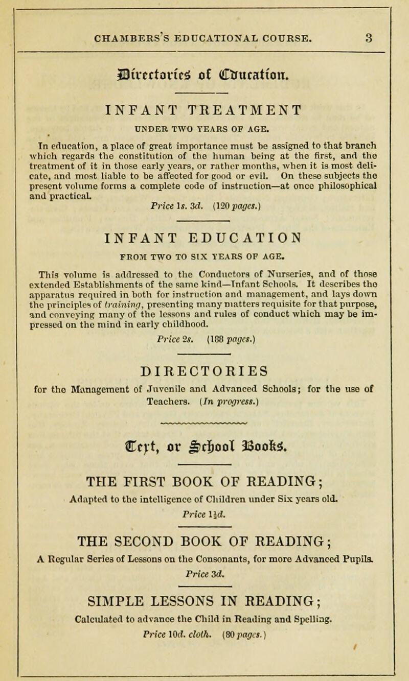 IBimtoric* oC Ctouratton. INFANT TREATMENT UNDER TWO TEARS OF AGE. In education, a place of great importance must be assigned to that branch which regards the constitution of the human being at the first, and the treatment of it in those early years, or rather months, when it is most deli- cate, and most liable to be affected for good or evil. On these subjects the present volume forms a complete code of instruction—at once philosophical and practical. Price Is. 3d. (120 pages.) INFANT EDUCATION FROM TWO TO SIX TEARS OF AGE. This volume is addressed to the Conductors of Nurseries, and of those extended Establishments of the same kind—Tnfant Schools. It describes tho apparatus required in both for instruction and management, and lays down the principles of training, presenting many matters requisite for that purpose, and conveying many of the lessons and ruluB of conduct which may be im- pressed on the mind in early childhood. Price 2s. (188 pages.) DIRECTORIES for tho Management of Juvenile and Advanced Schools; for the use of Teachers. (In progress.) Ccyt, or Jrcfjool 3SoofcJ, THE FIRST BOOK OF READING; Adapted to the intelligence of Children under Six years old. Price lid. THE SECOND BOOK OF READING; A Regular Series of Lessons on the Consonants, for moro Advanced Pupils. Price 3d. SIMPLE LESSONS IN READING; Calculated to advance the Child in Reading and Spelling. Price 10ff. cloth. {BO pages.)