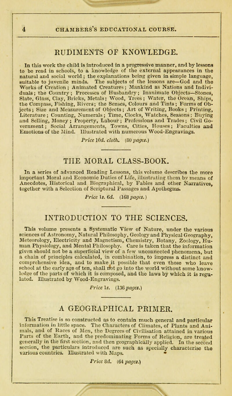 RUDIMENTS OF KNOWLEDGE. In this work the child is introduced in a progressive manner, and by lessons to be read in schools, to a knowledge of the external appearances in the natural and social world ; the explanations being given in simple language, suitable to juvenile minds. The subjects of the lessons are—God and the Works of Creation; Animated Creatures; Mankind as Nations and Indivi- duals ; the Country ; Processes of Husbandry; Inanimate Objects—Stones, Slate, Glass, Clay, Bricks, Metals; Wood, Trees ; Water, the Ocean, Ships, the Compass, Fishing, Rivera; tho Senses, Colours and Tints ; Forms of Ob- jects ; Size and Measurement of Objects ; Art of Writing, Books ; Printing, Literature ; Counting, Numerals ; Time, Clocks, Watches, Seasons ; Buying and Selling, Money; Property, Labour; Professions and Trades; Civil Go- vernment; Social Arrangements, Towns, Cities, Houses; Faculties and Emotions of the Mind. Illustrated with numerous Wood-Engravings. Price lOd. cloth. [BO pages.) THE MORAL CLASS-BOOK. In a series of advanced Reading Lessons, this volume describes the more important Moral and Economio Duties of Life, illustrating them by means of Anecdotes, Historical and Biographical, by Fables and other Narratives, together with a Selection of Scriptural Passages and Apothegms- Price \s. 6d. (168pages.) INTRODUCTION TO THE SCIENCES. This volume presents a Systematic View of Nature, under the various sciences of Astronomy, Natural Philosophy, Geolngy and Physical Geography, Meteorology, Electricity and Magnetism, Chemistry, Botany, Zoology, Hu- man Physiology, and Mental Philosophy. Care is taken that the information given should not be a superficial view of a few unconnected phenomena, but a chain of principles calculated, in combination, to impress a distinct and comprehensive idea, and to make it possible that even those who leave school at the early age of ten, shall rrot go into the world without some know- ledge of the parts of which it is composed, and tho laws by which it is regu- lated. Illustrated by Wood-Engravings. Price Is. (136 pages.) A GEOGRAPHICAL PRIMER. This Treatise is so constructed as to contain much general and particular iniormatiun in little space. The Characters of Climates, of Plants and Ani- mals, and of Races of Men, tho Degrees of Civilisation attained in various Parts of the Earth, and the predominating Forms of Religion, are treated generally in the first section, and then geographically applied. In the second section, the particulars introduced are 6uch as specially characterise the various countries. Illustrated v, ith Maps. *
